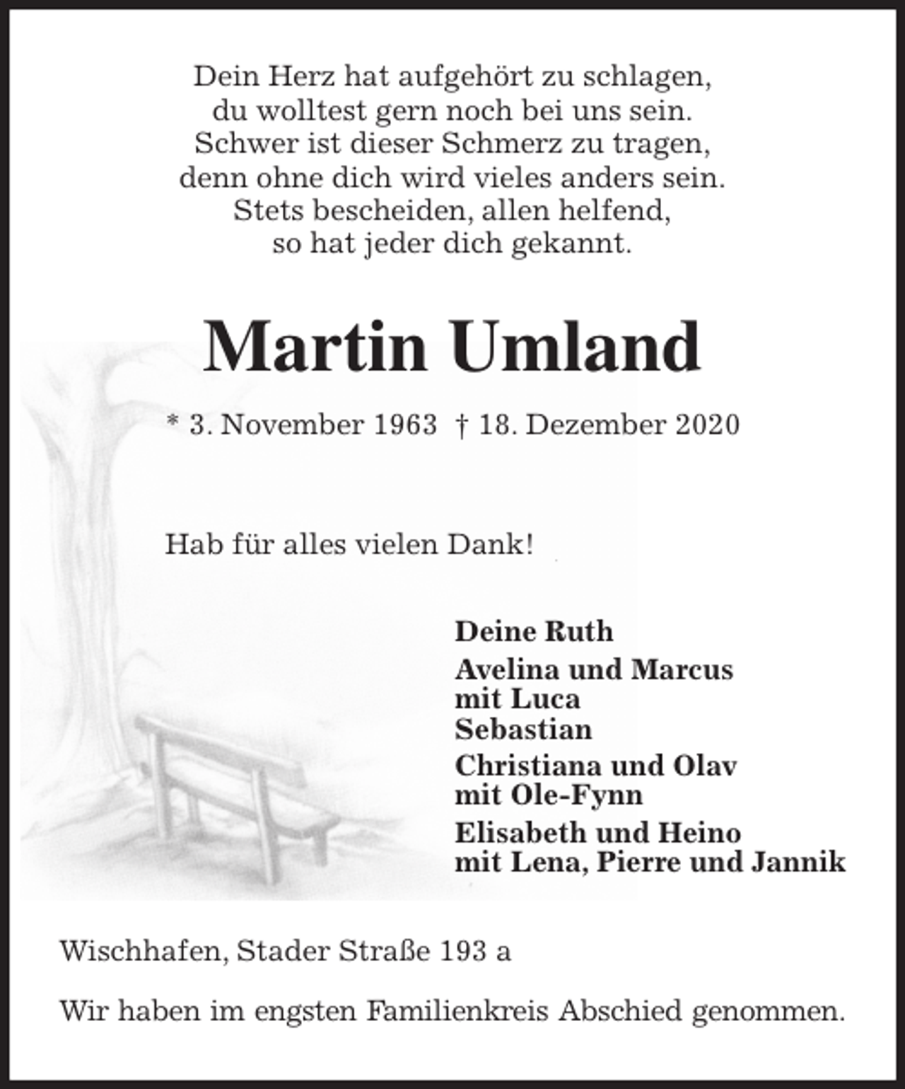 <p>Dein Herz hat aufgehört zu schlagen,<br />du wolltest gern noch bei uns sein.<br />Schwer ist dieser Schmerz zu tragen,<br />denn ohne dich wird vieles anders sein.<br />Stets bescheiden, allen helfend,<br />so hat jeder dich gekannt.<br />Martin Umland<br />* 3. November 1963 † 18. Dezember 2020</p>
<p>Hab für alles vielen Dank!<br />Deine Ruth<br />Avelina und Marcus<br />mit Luca<br />Sebastian<br />Christiana und Olav<br />mit Ole-Fynn<br />Elisabeth und Heino<br />mit Lena, Pierre und Jannik<br />Wischhafen, Stader Straße 193 a</p>
<p>Wir haben im engsten Familienkreis Abschied genommen.</p>