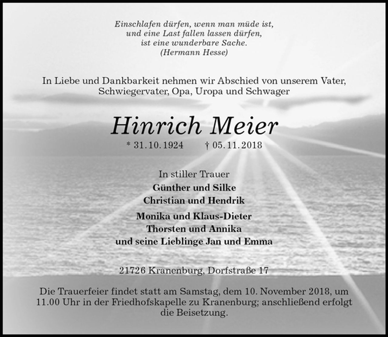<p>Einschlafen dürfen, wenn man müde ist,<br />und eine Last fallen lassen dürfen,<br />ist eine wunderbare Sache.<br />(Hermann Hesse)<br />In Liebe und Dankbarkeit nehmen wir Abschied von unserem Vater, Schwiegervater, Opa, Uropa und Schwager<br />Hinrich Meier<br />* 31. 10. 1924 † 05. 11. 2018<br />In stiller Trauer<br />Günther und Silke<br />Christian und Hendrik<br />Monika und Klaus-Dieter<br />Thorsten und Annika<br />und seine Lieblinge Jan und Emma<br />21726 Kranenburg, Dorfstraße 17</p>
<p>Die Trauerfeier findet statt am Samstag, dem 10. November 2018, um<br />11.00 Uhr in der Friedhofskapelle zu Kranenburg; anschließend erfolgt<br />die Beisetzung.</p>