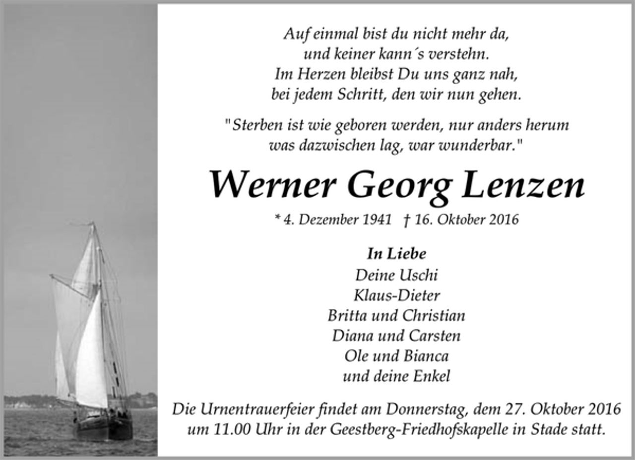 <p>Auf einmal bist du nicht mehr da,<br />und keiner kann´s verstehn.<br />Im Herzen bleibst Du uns ganz nah,<br />bei jedem Schritt, den wir nun gehen.<br />"Sterben ist wie geboren werden, nur anders herum<br />was dazwischen lag, war wunderbar."<br />Werner Georg Lenzen<br />* 4. Dezember 1941 † 16. Oktober 2016<br />In Liebe<br />Deine Uschi<br />Klaus-Dieter<br />Britta und Christian<br />Diana und Carsten<br />Ole und Bianca<br />und deine Enkel<br />Die Urnentrauerfeier findet am Donnerstag, dem 27. Oktober 2016<br />um 11.00 Uhr in der Geestberg-Friedhofskapelle in Stade statt.</p>