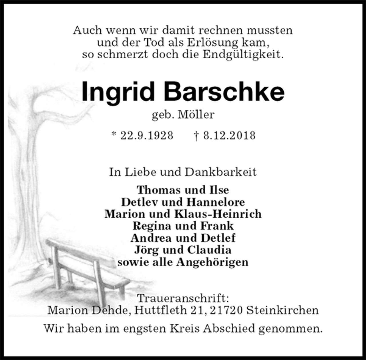 <p>Auch wenn wir damit rechnen mussten<br />und der Tod als Erlösung kam,<br />so schmerzt doch die Endgültigkeit.<br />Ingrid Barschke<br />geb. Möller<br />* 22.9.1928 † 8.12.2018<br />In Liebe und Dankbarkeit<br />Thomas und Ilse<br />Detlev und Hannelore<br />Marion und Klaus-Heinrich<br />Regina und Frank<br />Andrea und Detlef<br />Jörg und Claudia<br />sowie alle Angehörigen<br />Traueranschrift:<br />Marion Dehde, Huttfleth 21, 21720 Steinkirchen<br />Wir haben im engsten Kreis Abschied genommen.</p>