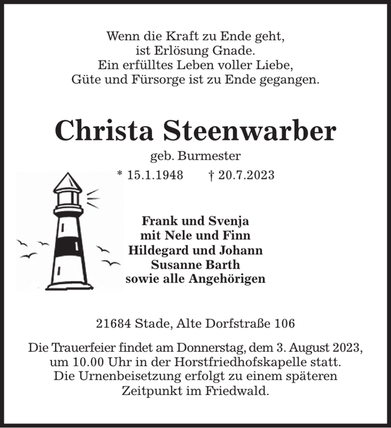 <p>Wenn die Kraft zu Ende geht,<br />ist Erlösung Gnade.<br />Ein erfülltes Leben voller Liebe,<br />Güte und Fürsorge ist zu Ende gegangen.<br />Christa Steenwarber<br />geb. Burmester<br />* 15.1.1948 † 20.7.2023<br />Frank und Svenja<br />mit Nele und Finn<br />Hildegard und Johann<br />Susanne Barth<br />sowie alle Angehörigen<br />21684 Stade, Alte Dorfstraße 106<br />Die Trauerfeier findet am Donnerstag, dem 3. August 2023,<br />um 10.00 Uhr in der Horstfriedhofskapelle statt.<br />Die Urnenbeisetzung erfolgt zu einem späteren<br />Zeitpunkt im Friedwald.</p>