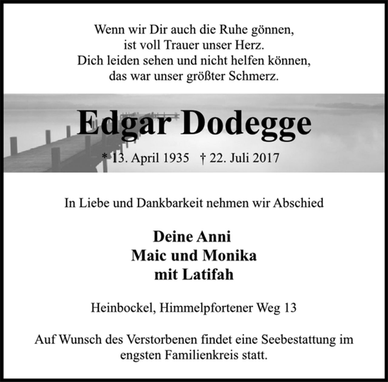 <p>Wenn wir Dir auch die Ruhe gönnen,<br />ist voll Trauer unser Herz.<br />Dich leiden sehen und nicht helfen können,<br />das war unser größter Schmerz.<br />Edgar Dodegge<br />* 13. April 1935 † 22. Juli 2017<br />In Liebe und Dankbarkeit nehmen wir Abschied<br />Deine Anni<br />Maic und Monika<br />mit Latifah<br />Heinbockel, Himmelpfortener Weg 13<br />Auf Wunsch des Verstorbenen findet eine Seebestattung im<br />engsten Familienkreis statt.</p>