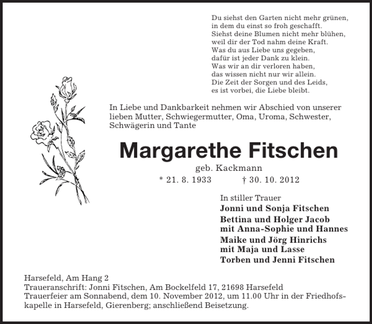 <p>Du siehst den Garten nicht mehr grünen,<br />in dem du einst so froh geschafft.<br />Siehst deine Blumen nicht mehr blühen,<br />weil dir der Tod nahm deine Kraft.<br />Was du aus Liebe uns gegeben,<br />dafür ist jeder Dank zu klein.<br />Was wir an dir verloren haben,<br />das wissen nicht nur wir allein.<br />Die Zeit der Sorgen und des Leids,<br />es ist vorbei, die Liebe bleibt.</p><p>In Liebe und Dankbarkeit nehmen wir Abschied von unserer<br />lieben Mutter, Schwiegermutter, Oma, Uroma, Schwester,<br />Schwägerin und Tante</p><p>Margarethe Fitschen<br />geb. Kackmann<br />* 21. 8. 1933<br />† 30. 10. 2012<br />In stiller Trauer</p><p>Jonni und Sonja Fitschen<br />Bettina und Holger Jacob<br />mit Anna-Sophie und Hannes<br />Maike und Jörg Hinrichs<br />mit Maja und Lasse<br />Torben und Jenni Fitschen<br />Harsefeld, Am Hang 2<br />Traueranschrift: Jonni Fitschen, Am Bockelfeld 17, 21698 Harsefeld<br />Trauerfeier am Sonnabend, dem 10. November 2012, um 11.00 Uhr in der Friedhofskapelle in Harsefeld, Gierenberg; anschließend Beisetzung.</p>