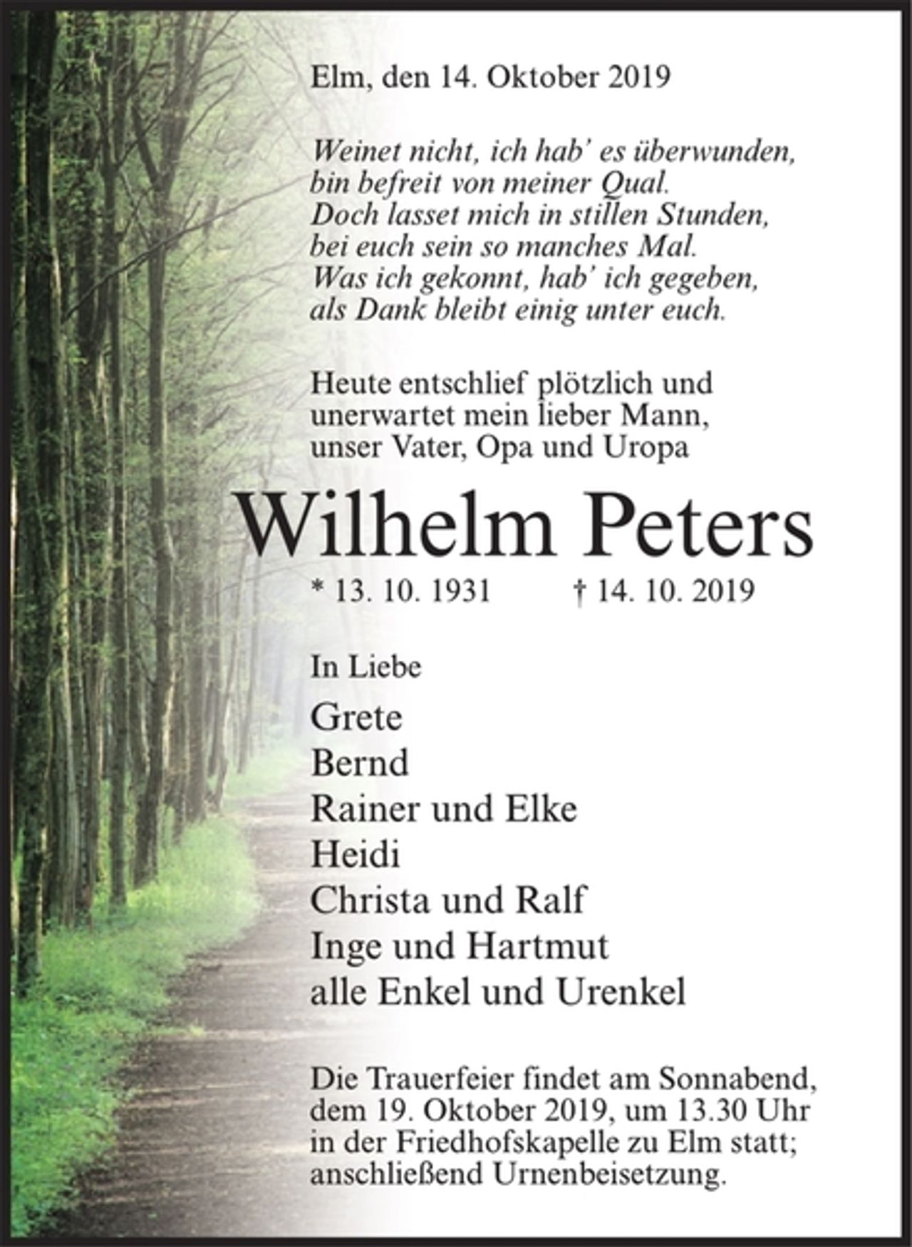 <p>Elm, den 14. Oktober 2019<br />Weinet nicht, ich hab’ es überwunden,<br />bin befreit von meiner Qual.<br />Doch lasset mich in stillen Stunden,<br />bei euch sein so manches Mal.<br />Was ich gekonnt, hab’ ich gegeben,<br />als Dank bleibt einig unter euch.<br />Heute entschlief plötzlich und<br />unerwartet mein lieber Mann,<br />unser Vater, Opa und Uropa<br />Wilhelm Peters<br />* 13. 10. 1931 † 14. 10. 2019<br />In Liebe<br />Grete<br />Bernd<br />Rainer und Elke<br />Heidi<br />Christa und Ralf<br />Inge und Hartmut<br />alle Enkel und Urenkel<br />Die Trauerfeier findet am Sonnabend,<br />dem 19. Oktober 2019, um 13.30 Uhr<br />in der Friedhofs kapelle zu Elm statt;<br />anschließend Urnenbeisetzung.</p>