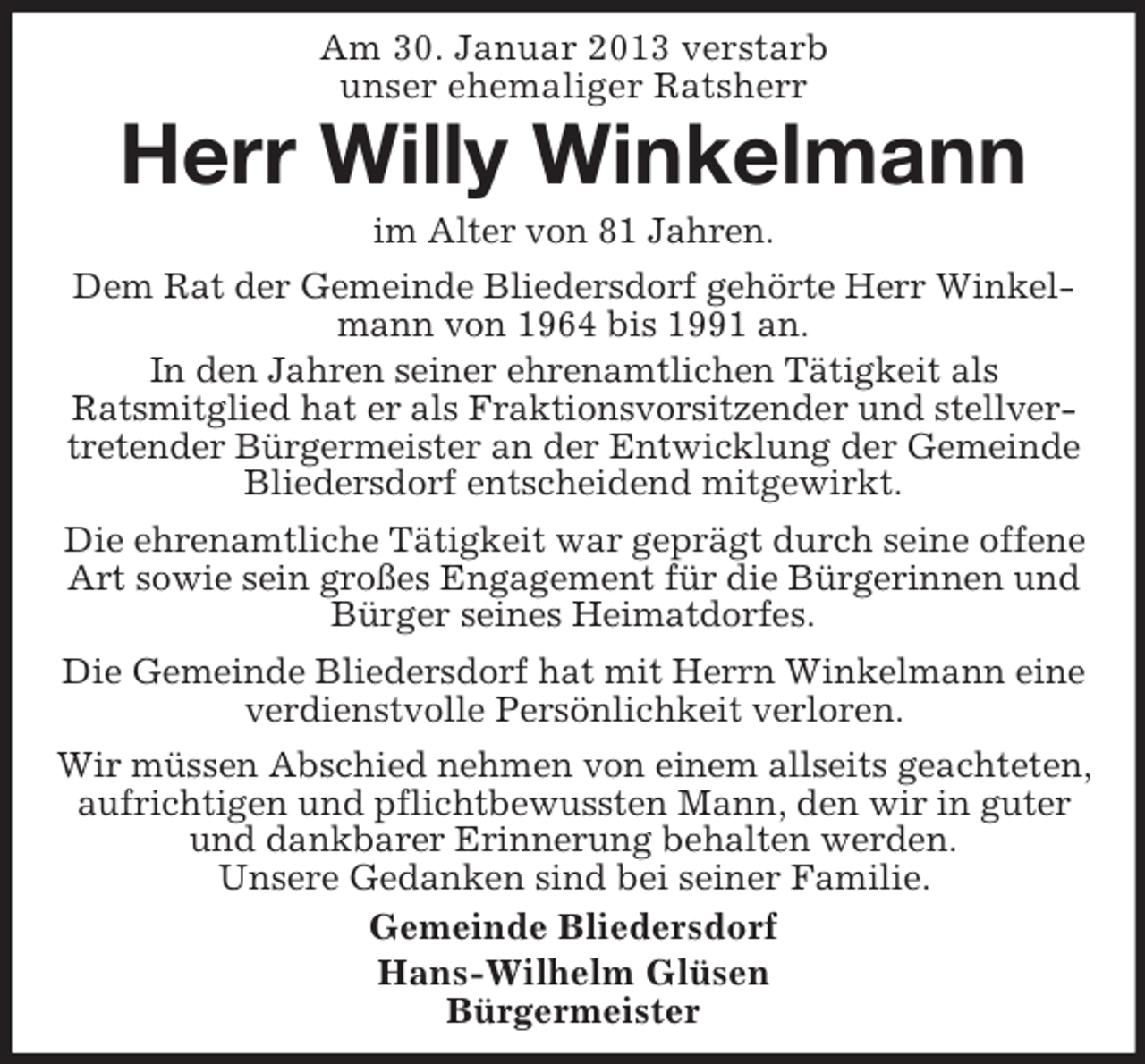 <p>Am 30. Januar 2013 verstarb<br />unser ehemaliger Ratsherr</p><p>Herr Willy Winkelmann<br />im Alter von 81 Jahren.<br />Dem Rat der Gemeinde Bliedersdorf gehörte Herr Winkelmann von 1964 bis 1991 an.<br />In den Jahren seiner ehrenamtlichen Tätigkeit als<br />Ratsmitglied hat er als Fraktionsvorsitzender und stellvertretender Bürgermeister an der Entwicklung der Gemeinde<br />Bliedersdorf entscheidend mitgewirkt.<br />Die ehrenamtliche Tätigkeit war geprägt durch seine offene<br />Art sowie sein großes Engagement für die Bürgerinnen und<br />Bürger seines Heimatdorfes.<br />Die Gemeinde Bliedersdorf hat mit Herrn Winkelmann eine<br />verdienstvolle Persönlichkeit verloren.<br />Wir müssen Abschied nehmen von einem allseits geachteten,<br />aufrichtigen und pflichtbewussten Mann, den wir in guter<br />und dankbarer Erinnerung behalten werden.<br />Unsere Gedanken sind bei seiner Familie.<br />Gemeinde Bliedersdorf<br />Hans-Wilhelm Glüsen<br />Bürgermeister</p>