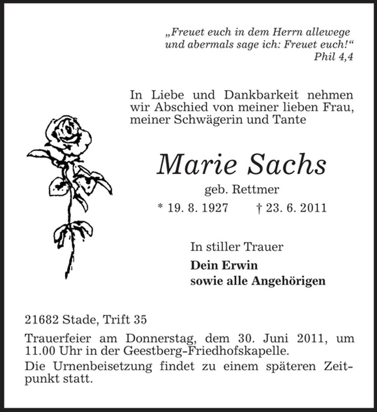 <p>„Freuet euch in dem Herrn allewege und abermals sage ich: Freuet euch!“ Phil 4,4</p><p>In Liebe und Dankbarkeit nehmen wir Abschied von meiner lieben Frau, meiner Schwägerin und Tante</p><p>Marie Sachs<br />geb. Rettmer * 19. 8. 1927 † 23. 6. 2011 In stiller Trauer Dein Erwin sowie alle Angehörigen 21682 Stade, Trift 35 Trauerfeier am Donnerstag, dem 30. Juni 2011, um 11.00 Uhr in der Geestberg-Friedhofskapelle. Die Urnenbeisetzung findet zu einem späteren Zeitpunkt statt.</p>