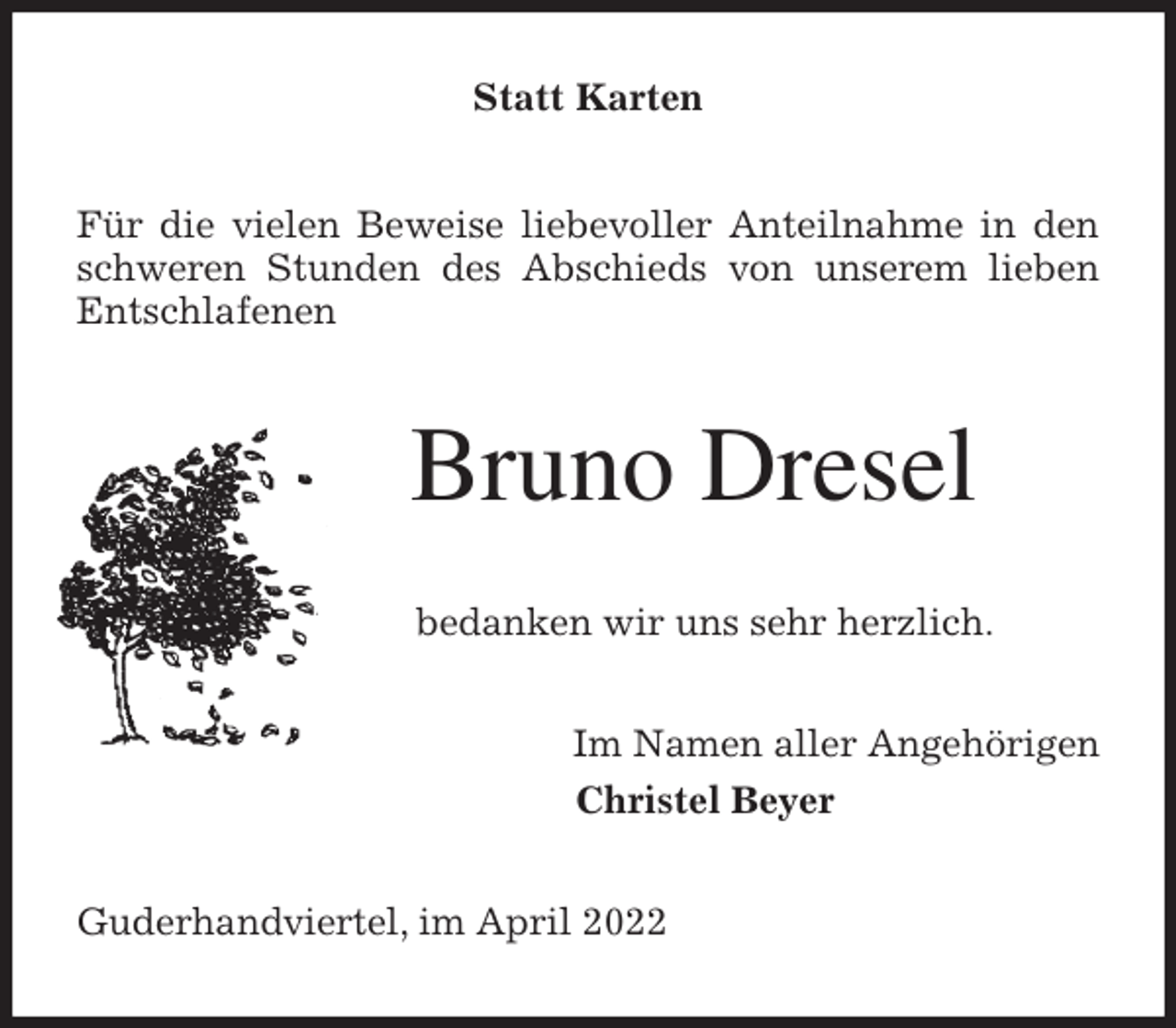 <p>Statt Karten<br />Für die vielen Beweise liebevoller Anteilnahme in den<br />schweren Stunden des Abschieds von unserem lieben<br />Entschlafenen<br />Bruno Dresel<br />bedanken wir uns sehr herzlich.<br />Im Namen aller Angehörigen<br />Christel Beyer<br />Guderhandviertel, im April 2022</p>