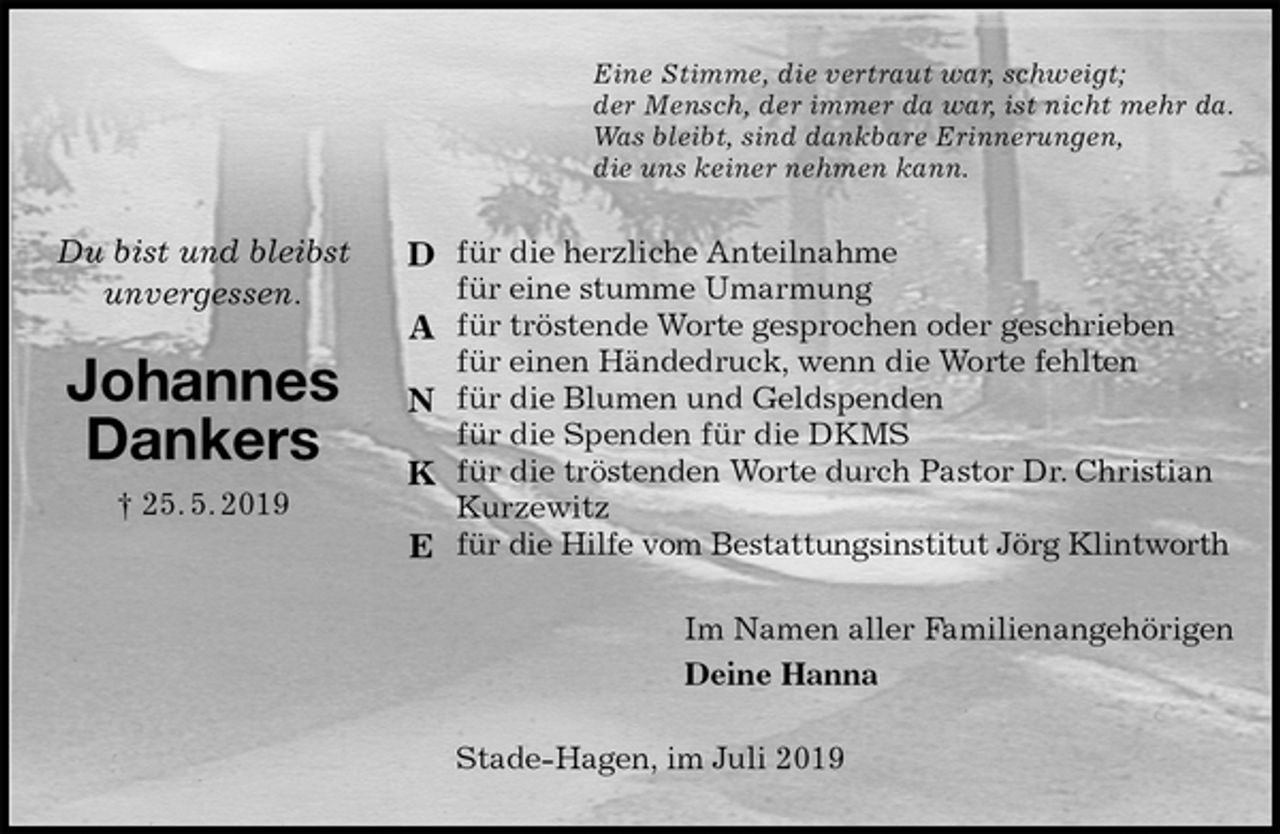 <p>Eine Stimme, die vertraut war, schweigt;<br />der Mensch, der immer da war, ist nicht mehr da.<br />Was bleibt, sind dankbare Erinnerungen,<br />die uns keiner nehmen kann.<br />für die herzliche Anteilnahme<br />für eine stumme Umarmung<br />für tröstende Worte gesprochen oder geschrieben<br />für einen Händedruck, wenn die Worte fehlten<br />für die Blumen und Geldspenden<br />für die Spenden für die DKMS<br />für die tröstenden Worte durch Pastor Dr. Christian Kurzewitz<br />für die Hilfe vom Bestattungsinstitut Jörg Klintworth<br />Im Namen aller Familienangehörigen<br />Deine Hanna<br />Stade-Hagen, im Juli 2019<br />Du bist und bleibst<br />unvergessen.<br />Johannes<br />Dankers<br />† 25. 5. 2019</p>
<p>D</p>
<p>A</p>
<p>N</p>
<p>K</p>
<p>E</p>