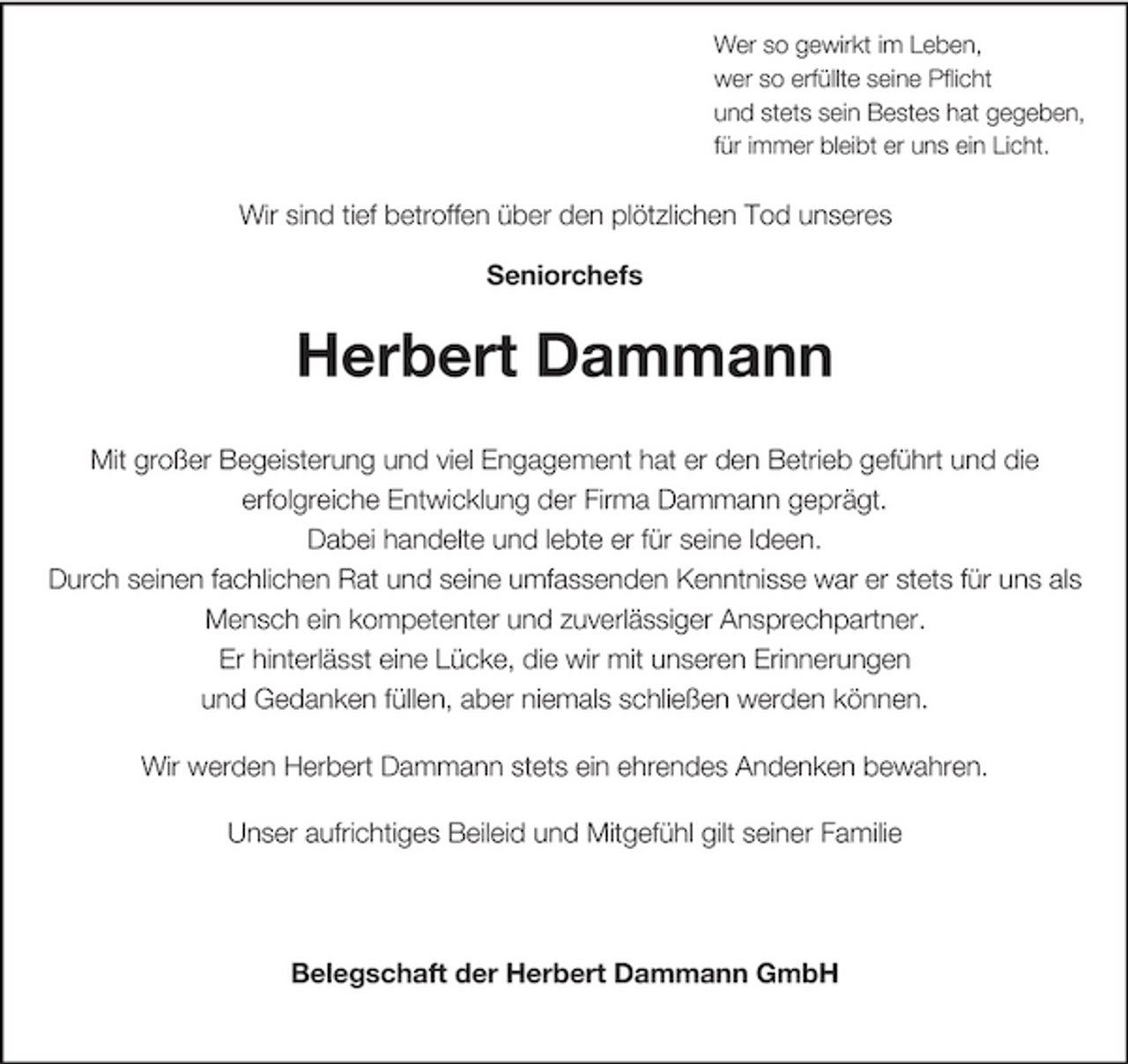<p>Wer so gewirkt im Leben, wer so erfüllte seine Pflicht und stets sein Bestes hat gegeben, für immer bleibt er uns ein Licht.</p><p>Wir sind tief betroffen über den plötzlichen Tod unseres Seniorchefs</p><p>Herbert Dammann<br />Mit großer Begeisterung und viel Engagement hat er den Betrieb geführt und die erfolgreiche Entwicklung der Firma Dammann geprägt. Dabei handelte und lebte er für seine Ideen. Durch seinen fachlichen Rat und seine umfassenden Kenntnisse war er stets für uns als Mensch ein kompetenter und zuverlässiger Ansprechpartner. Er hinterlässt eine Lücke, die wir mit unseren Erinnerungen und Gedanken füllen, aber niemals schließen werden können. Wir werden Herbert Dammann stets ein ehrendes Andenken bewahren. Unser aufrichtiges Beileid und Mitgefühl gilt seiner Familie</p><p>Belegschaft der Herbert Dammann GmbH</p>
