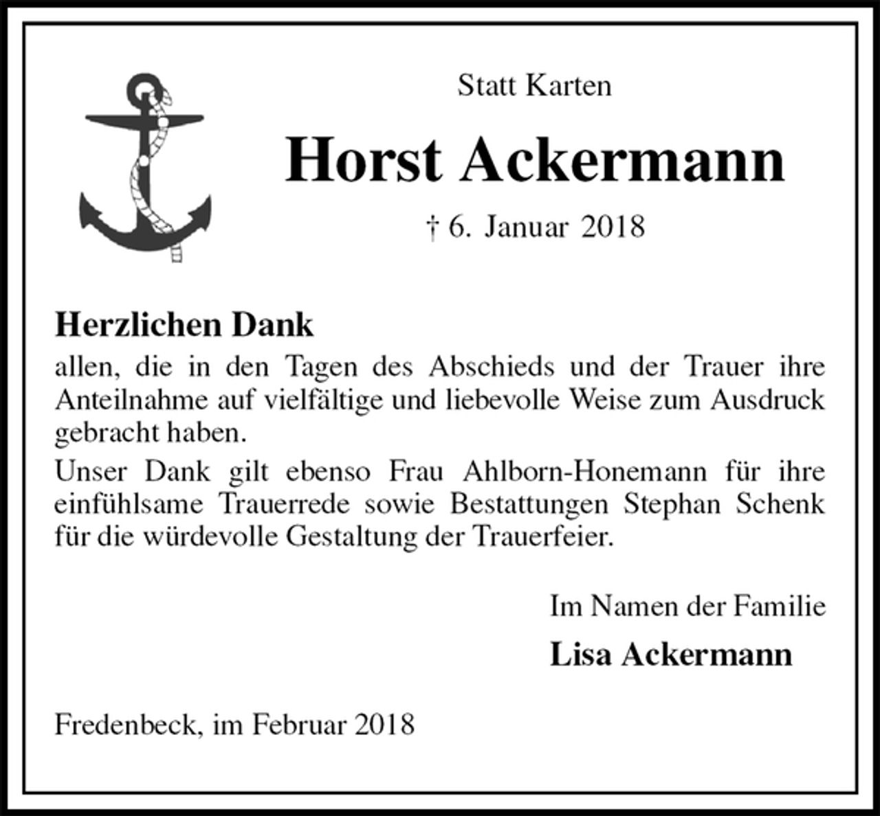 <p>Statt Karten<br />Horst Ackermann<br />† 6. Januar 2018<br />Herzlichen Dank<br />allen, die in den Tagen des Abschieds und der Trauer ihre<br />Anteilnahme auf vielfältige und liebevolle Weise zum Ausdruck<br />gebracht haben.<br />Unser Dank gilt ebenso Frau Ahlborn-Honemann für ihre<br />einfühlsame Trauerrede sowie Bestattungen Stephan Schenk für die würdevolle Gestaltung der Trauerfeier.<br />Im Namen der Familie<br />Lisa Ackermann<br />Fredenbeck, im Februar 2018</p>