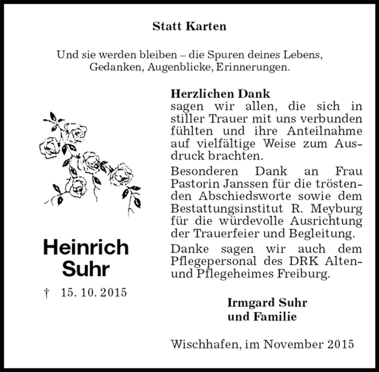 <p>Statt Karten<br />Und sie werden bleiben – die Spuren deines Lebens,<br />Gedanken, Augenblicke, Erinnerungen.<br />Herzlichen Dank<br />sagen wir allen, die sich in<br />stiller Trauer mit uns verbunden fühlten und ihre Anteilnahme auf vielfältige Weise zum Ausdruck brachten.<br />Besonderen Dank an Frau<br />Pastorin Janssen für die tröstenden Abschiedsworte sowie dem Bestattungsinstitut R. Meyburg für die würdevolle Ausrichtung der Trauerfeier und Begleitung.<br />Danke sagen wir auch dem<br />Pflegepersonal des DRK Alten- und Pflegeheimes Freiburg.<br />Irmgard Suhr<br />und Familie<br />Wischhafen, im November 2015</p>
<p>Heinrich<br />Suhr<br />† 15. 10. 2015</p>
