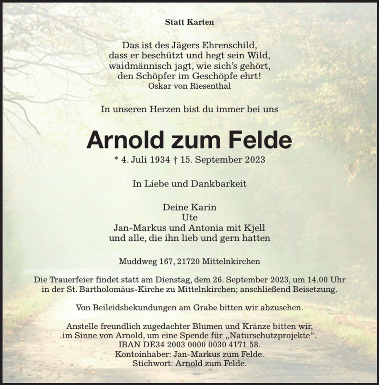 <p>Statt Karten<br />Das ist des Jägers Ehrenschild,<br />dass er beschützt und hegt sein Wild,<br />waidmännisch jagt, wie sich's gehört,<br />den Schöpfer im Geschöpfe ehrt!<br />Oskar von Riesenthal<br />In unseren Herzen bist du immer bei uns<br />Arnold zum Felde<br />* 4. Juli 1934 † 15. September 2023<br />In Liebe und Dankbarkeit<br />Deine Karin<br />Ute<br />Jan-Markus und Antonia mit Kjell<br />und alle, die ihn lieb und gern hatten<br />Muddweg 167, 21720 Mittelnkirchen</p><p>Die Trauerfeier findet statt am Dienstag, dem 26. September 2023, um 14.00 Uhr<br />in der St. Bartholomäus-Kirche zu Mittelnkirchen; anschließend Beisetzung.</p><p>Von Beileidsbekundungen am Grabe bitten wir abzusehen.</p><p>Anstelle freundlich zugedachter Blumen und Kränze bitten wir,<br />im Sinne von Arnold, um eine Spende für „Naturschutzprojekte“.<br />IBAN DE34 2003 0000 0030 4171 58.<br />Kontoinhaber: Jan-Markus zum Felde.<br />Stichwort: Arnold zum Felde.</p>