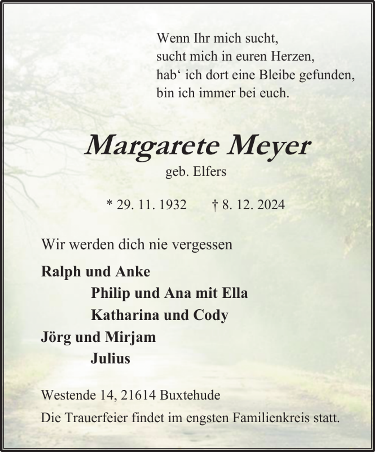 <p>Wenn Ihr mich sucht,<br />sucht mich in euren Herzen,<br />hab‘ ich dort eine Bleibe gefunden,<br />bin ich immer bei euch.</p><p>Margarete Meyer<br />geb. Elfers</p><p>* 29. 11. 1932</p><p>† 8. 12. 2024</p><p>Wir werden dich nie vergessen<br />Ralph und Anke<br />Philip und Ana mit Ella<br />Katharina und Cody<br />Jörg und Mirjam<br />Julius<br />Westende 14, 21614 Buxtehude<br />Die Trauerfeier findet im engsten Familienkreis statt.</p>