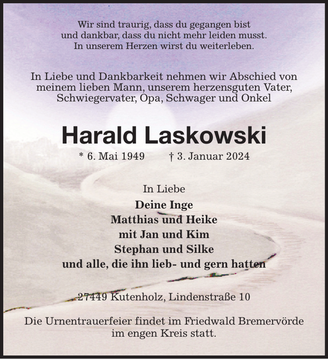 <p>Wir sind traurig, dass du gegangen bist<br />und dankbar, dass du nicht mehr leiden musst.<br />In unserem Herzen wirst du weiterleben.<br />In Liebe und Dankbarkeit nehmen wir Abschied von meinem lieben Mann, unserem herzensguten Vater, Schwiegervater, Opa, Schwager und Onkel<br />Harald Laskowski<br />* 6. Mai 1949 † 3. Januar 2024<br />In Liebe<br />Deine Inge<br />Matthias und Heike<br />mit Jan und Kim<br />Stephan und Silke<br />und alle, die ihn lieb- und gern hatten<br />27449 Kutenholz, Lindenstraße 10</p><p>Die Urnentrauerfeier findet im Friedwald Bremervörde<br />im engen Kreis statt.</p>