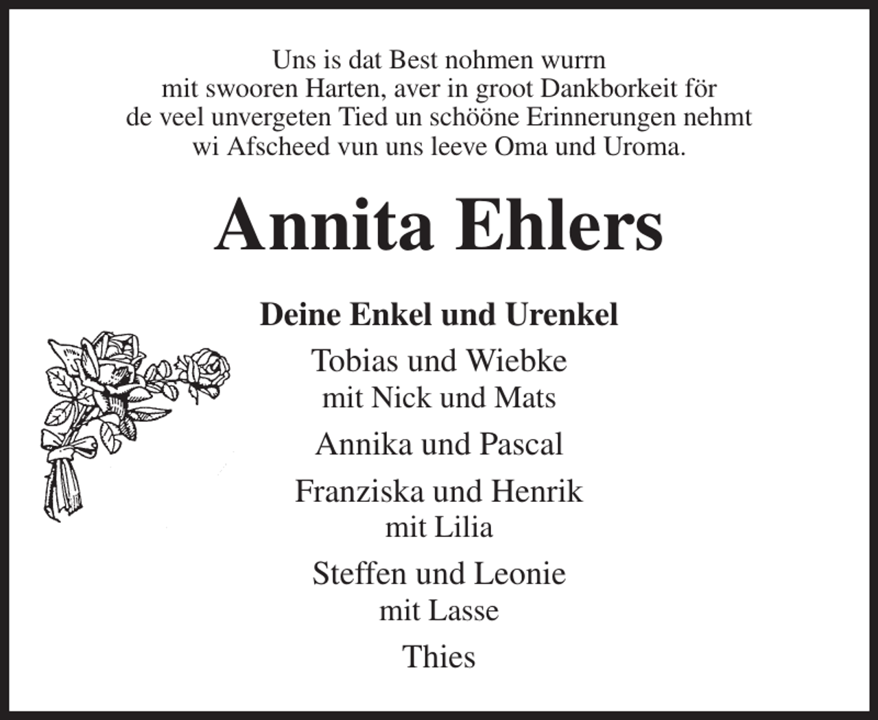 <p>Uns is dat Best nohmen wurrn<br />mit swooren Harten, aver in groot Dankborkeit för<br />de veel unvergeten Tied un schööne Erinnerungen nehmt<br />wi Afscheed vun uns leeve Oma und Uroma.<br />Annita Ehlers<br />Deine Enkel und Urenkel<br />Tobias und Wiebke<br />mit Nick und Mats<br />Annika und Pascal<br />Franziska und Henrik<br />mit Lilia<br />Steffen und Leonie<br />mit Lasse<br />Thies</p>