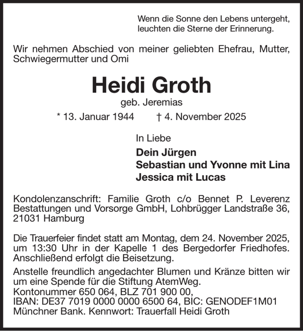 <p>Wenn die Sonne den Lebens untergeht,<br />leuchten die Sterne der Erinnerung.<br />Wir nehmen Abschied von meiner geliebten Ehefrau, Mutter, Schwiegermutter und Omi<br />Heidi Groth<br />geb. Jeremias<br />* 13. Januar 1944 † 4. November 2025<br />In Liebe<br />Dein Jürgen<br />Sebastian und Yvonne mit Lina<br />Jessica mit Lucas<br />Kondolenzanschrift: Familie Groth c/o Bennet P. Leverenz<br />Bestattungen und Vorsorge GmbH, Lohbrügger Landstraße 36,<br />21031 Hamburg</p><p>Die Trauerfeier findet statt am Montag, dem 24. November 2025,<br />um 13:30 Uhr in der Kapelle 1 des Bergedorfer Friedhofes.<br />Anschließend erfolgt die Beisetzung.<br />Anstelle freundlich angedachter Blumen und Kränze bitten wir um eine Spende für die Stiftung AtemWeg.<br />Kontonummer 650 064, BLZ 701 900 00,<br />IBAN: DE37 7019 0000 0000 6500 64, BIC: GENODEF1M01<br />Münchner Bank. Kennwort: Trauerfall Heidi Groth</p>