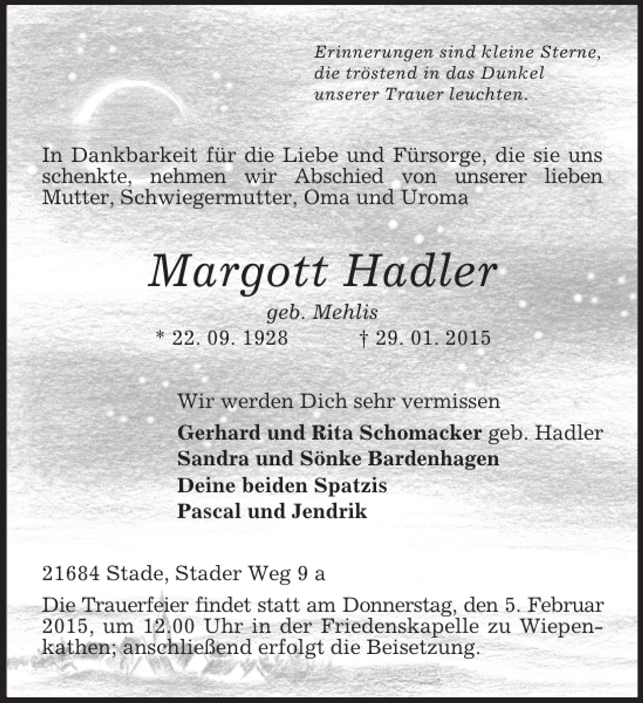 <p>Erinnerungen sind kleine Sterne,<br />die tröstend in das Dunkel<br />unserer Trauer leuchten.<br />In Dankbarkeit für die Liebe und Fürsorge, die sie uns schenkte, nehmen wir Abschied von unserer lieben<br />Mutter, Schwiegermutter, Oma und Uroma<br />Margott Hadler<br />geb. Mehlis<br />* 22. 09. 1928 † 29. 01. 2015<br />Wir werden Dich sehr vermissen<br />Gerhard und Rita Schomacker geb. Hadler<br />Sandra und Sönke Bardenhagen<br />Deine beiden Spatzis<br />Pascal und Jendrik<br />21684 Stade, Stader Weg 9 a<br />Die Trauerfeier findet statt am Donnerstag, den 5. Februar<br />2015, um 12.00 Uhr in der Friedenskapelle zu Wiepenkathen; anschließend erfolgt die Beisetzung.</p>