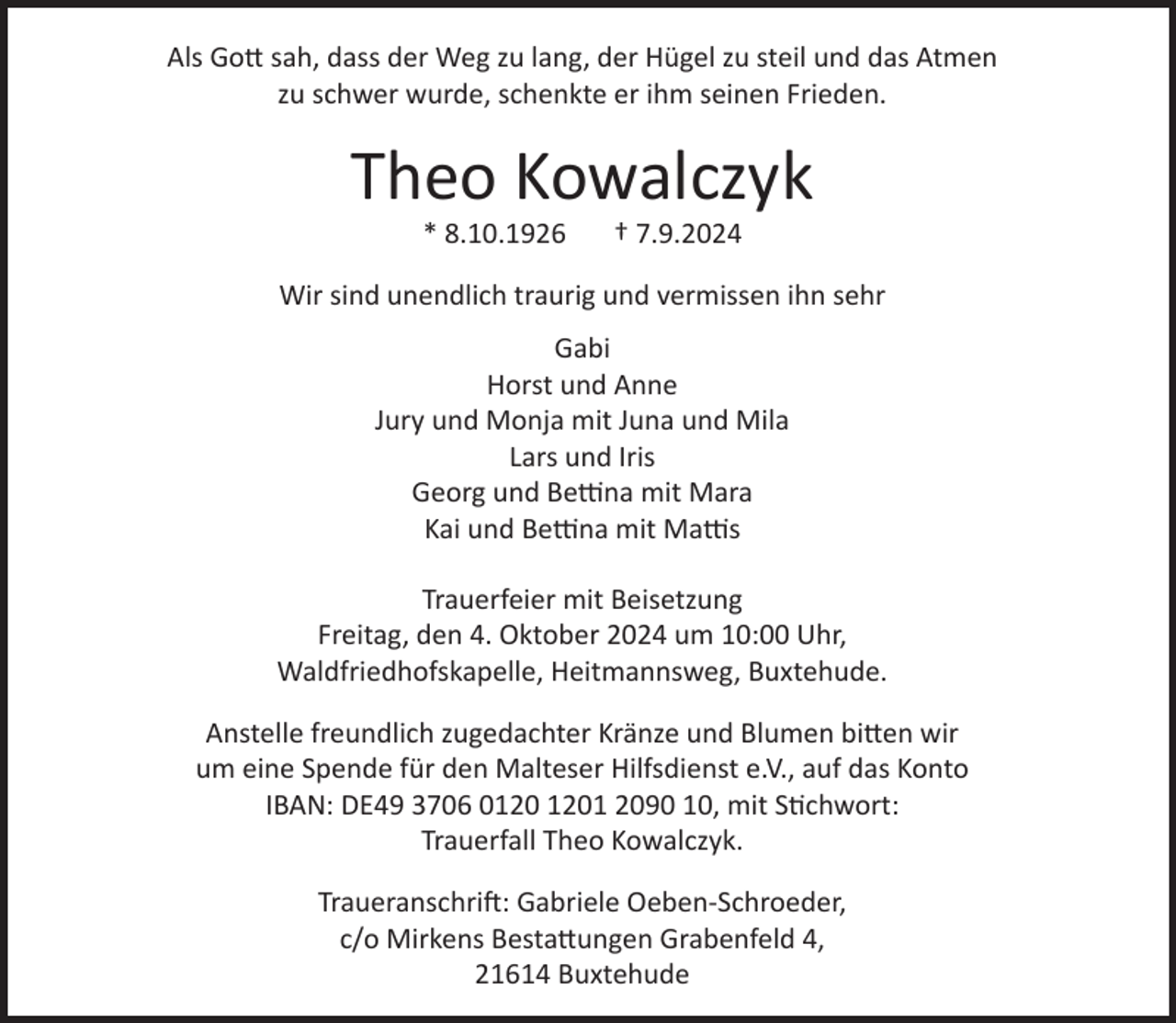 <p>Als Gott sah, dass der Weg zu lang, der Hügel zu steil und das Atmen zu<br />schwer wurde, schenkte er ihm seinen Frieden.<br />Theo Kowalczyk<br />* 8.10.1926 † 7.9.2024<br />Wir sind unendlich traurig<br />und vermissen dich sehr.<br />Deine Gabi<br />Horst und Anne<br />Jury und Monja mit Juna und Mila<br />Lars und Iris<br />Georg und Bettina mit Mara<br />Kai und Bettina mit Matties<br />Traueranschrift:<br />Gabriele Oeben-Schröder, c/o Mirkens Bestattungen, Grabenfeld 4, 21614 Buxtehude<br />Trauerfeier am Freitag, den 4. Oktober 2024 um 10:00 Uhr, in der<br />Waldfriedhofskapelle am Heitmanns Weg in Buxtehude;<br />anschließend Urneneinstellung.<br />Anstelle freundlich zugedachter Kränze und Blumen bitten wir um eine<br />Spende für den Malteser Hilfsdienst e.V., auf das Konto IBAN: DE49 3706<br />0120 1201 2090 10, mit dem Stichwort: Trauerfall Theo Kowalczyk.</p>