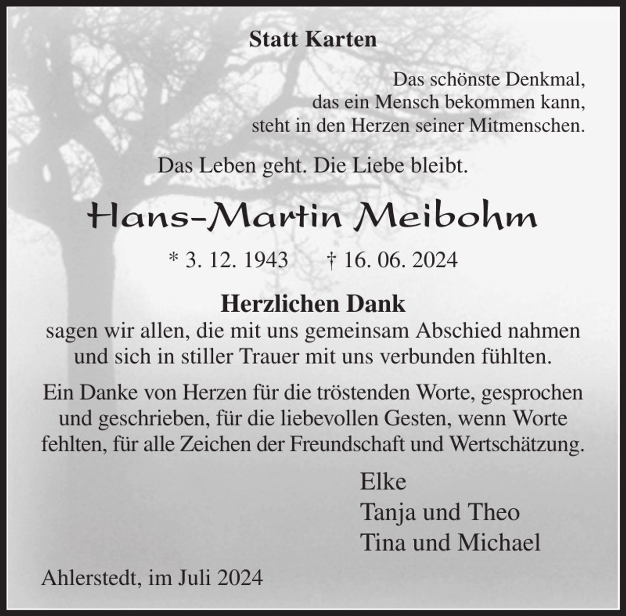 <p>Statt Karten<br />Das schönste Denkmal,<br />das ein Mensch bekommen kann,<br />steht in den Herzen seiner Mitmenschen.<br />Das Leben geht. Die Liebe bleibt.<br />Hans-Martin Meibohm<br />* 3. 12. 1943 † 16. 06. 2024<br />Herzlichen Dank<br />sagen wir allen, die mit uns gemeinsam Abschied nahmen<br />und sich in stiller Trauer mit uns verbunden fühlten.<br />Ein Danke von Herzen für die tröstenden Worte, gesprochen und geschrieben, für die liebevollen Gesten, wenn Worte fehlten, für alle Zeichen der Freundschaft und Wertschätzung.<br />Elke<br />Tanja und Theo<br />Tina und Michael<br />Ahlerstedt, im Juli 2024</p>