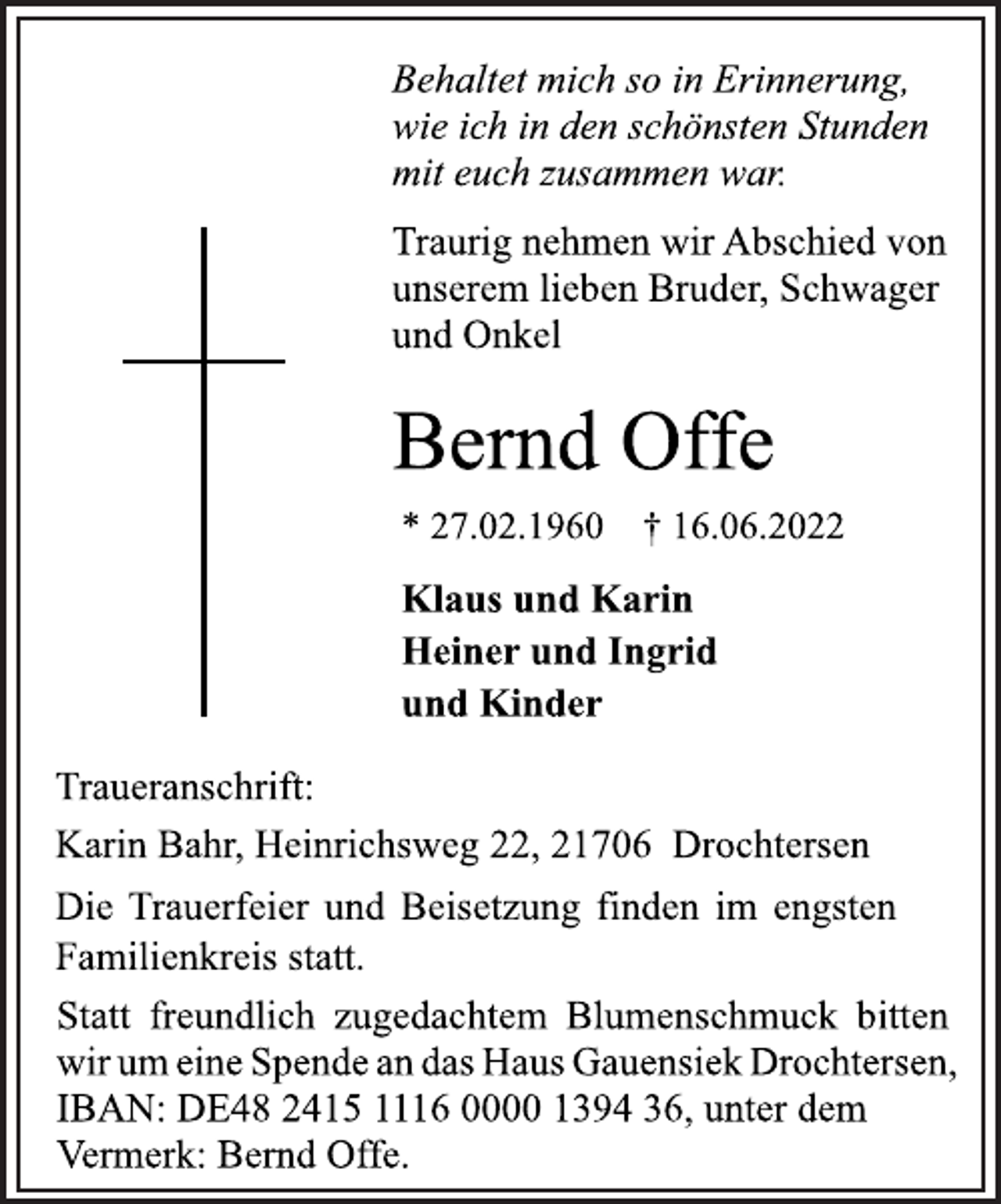 <p>Behaltet mich so in Erinnerung,<br />wie ich in den schönsten Stunden<br />mit euch zusammen war.<br />Traurig nehmen wir Abschied von<br />unserem lieben Bruder, Schwager<br />und Onkel<br />Bernd Offe<br />* 27.02.1960 † 16.06.2022<br />Klaus und Karin<br />Heiner und Ingrid<br />und Kinder<br />Traueranschrift:<br />Karin Bahr, Heinrichsweg 22, 21706 Drochtersen<br />Die Trauerfeier und Beisetzung finden im engsten<br />Familienkreis statt.<br />Statt freundlich zugedachtem Blumenschmuck bitten<br />wir um eine Spende an das Haus Gauensiek Drochtersen,<br />IBAN: DE48 2415 1116 0000 1394 36, unter dem<br />Vermerk: Bernd Offe.</p>
