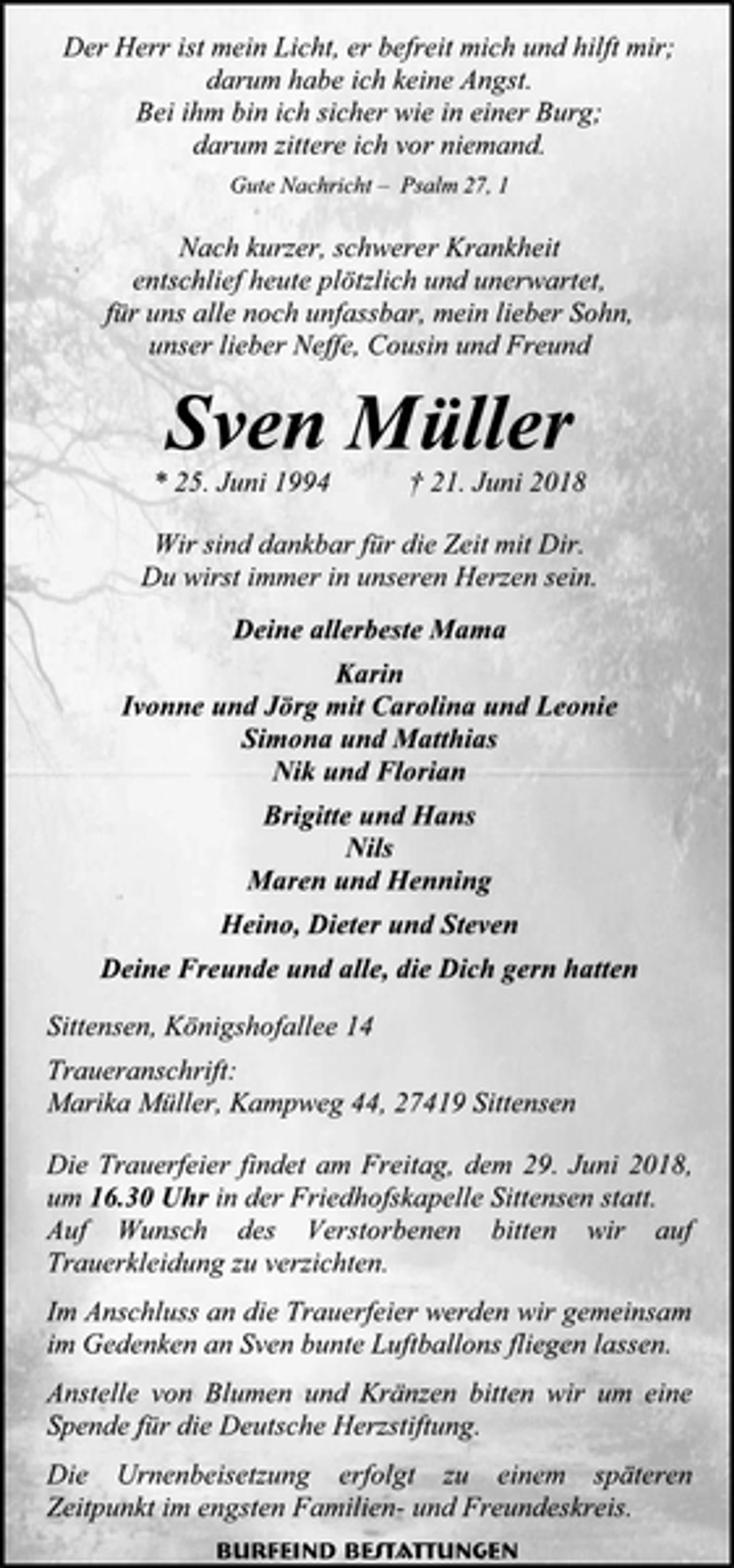 <p>Der Herr ist mein Licht, er befreit mich und hilft mir; darum habe ich keine Angst.<br />Bei ihm bin ich sicher wie in einer Burg;<br />darum zittere ich vor niemand.<br />Gute Nachricht – Psalm 27, 1<br />Nach kurzer, schwerer Krankheit<br />entschlief heute plötzlich und unerwartet,<br />für uns alle noch unfassbar, mein lieber Sohn,<br />unser lieber Neffe, Cousin und Freund<br />Sven Müller<br />* 25. Juni 1994 † 21. Juni 2018<br />Wir sind dankbar für die Zeit mit Dir.<br />Du wirst immer in unseren Herzen sein.<br />Deine allerbeste Mama<br />Karin<br />Ivonne und Jörg mit Carolina und Leonie<br />Simona und Matthias<br />Nik und Florian<br />Brigitte und Hans<br />Nils<br />Maren und Henning<br />Heino, Dieter und Steven<br />Deine Freunde und alle, die Dich gern hatten<br />Sittensen, Königshofallee 14<br />Traueranschrift:<br />Marika Müller, Kampweg 44, 27419 Sittensen<br />Die Trauerfeier findet am Freitag, dem 29. Juni 2018, um 16.30 Uhr in der Friedhofskapelle Sittensen statt.<br />Auf Wunsch des Verstorbenen bitten wir auf Trauerkleidung zu verzichten.<br />Im Anschluss an die Trauerfeier werden wir gemeinsam im Gedenken an Sven bunte Luftballons fliegen lassen.<br />Anstelle von Blumen und Kränzen bitten wir um eine Spende für die Deutsche Herzstiftung.<br />Die Urnenbeisetzung erfolgt zu einem späteren Zeitpunkt im engsten Familien- und Freundeskreis.<br />Burfeind Bestattungen</p>