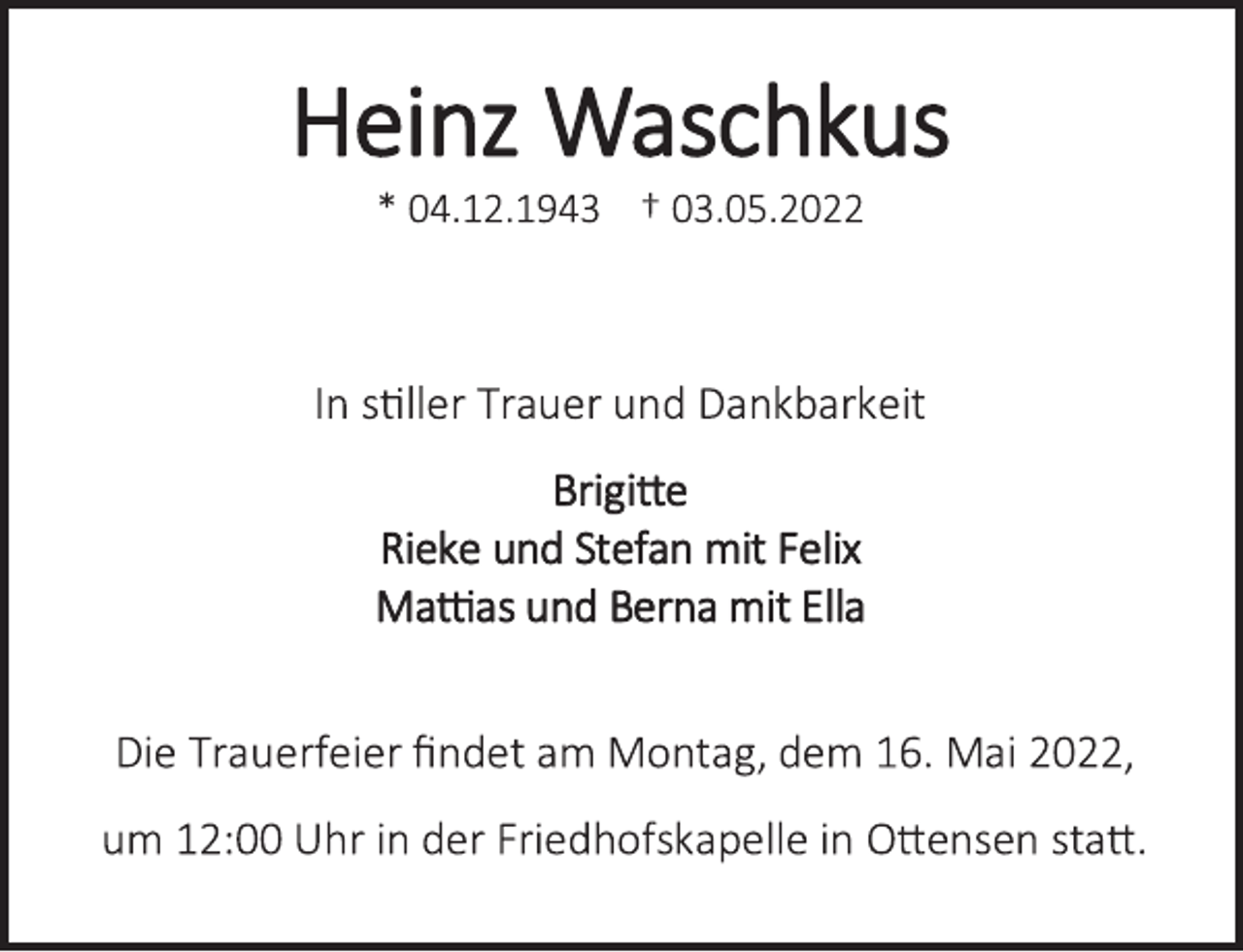 <p>Heinz Waschkus<br />* 04.12.1943 † 03.05.2022<br />In stiller Trauer und Dankbarkeit<br />Brigitte<br />Rieke und Stefan mit Felix<br />Mattias und Berna mit Ella<br />Die Trauerfeier findet am Montag, dem 16. Mai 2022,<br />um 12:00 Uhr in der Friedhofskapelle in Ottensen statt.</p>