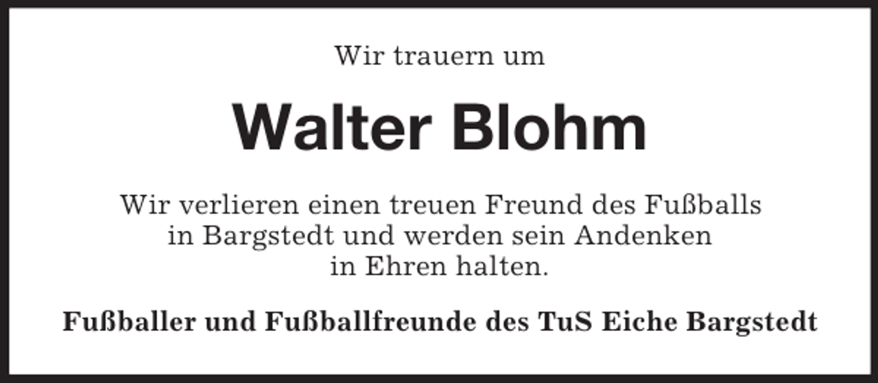 <p>Wir trauern um<br />Walter Blohm<br />Wir verlieren einen treuen Freund des Fußballs<br />in Bargstedt und werden sein Andenken<br />in Ehren halten.<br />Fußballer und Fußballfreunde des TuS Eiche Bargstedt</p>