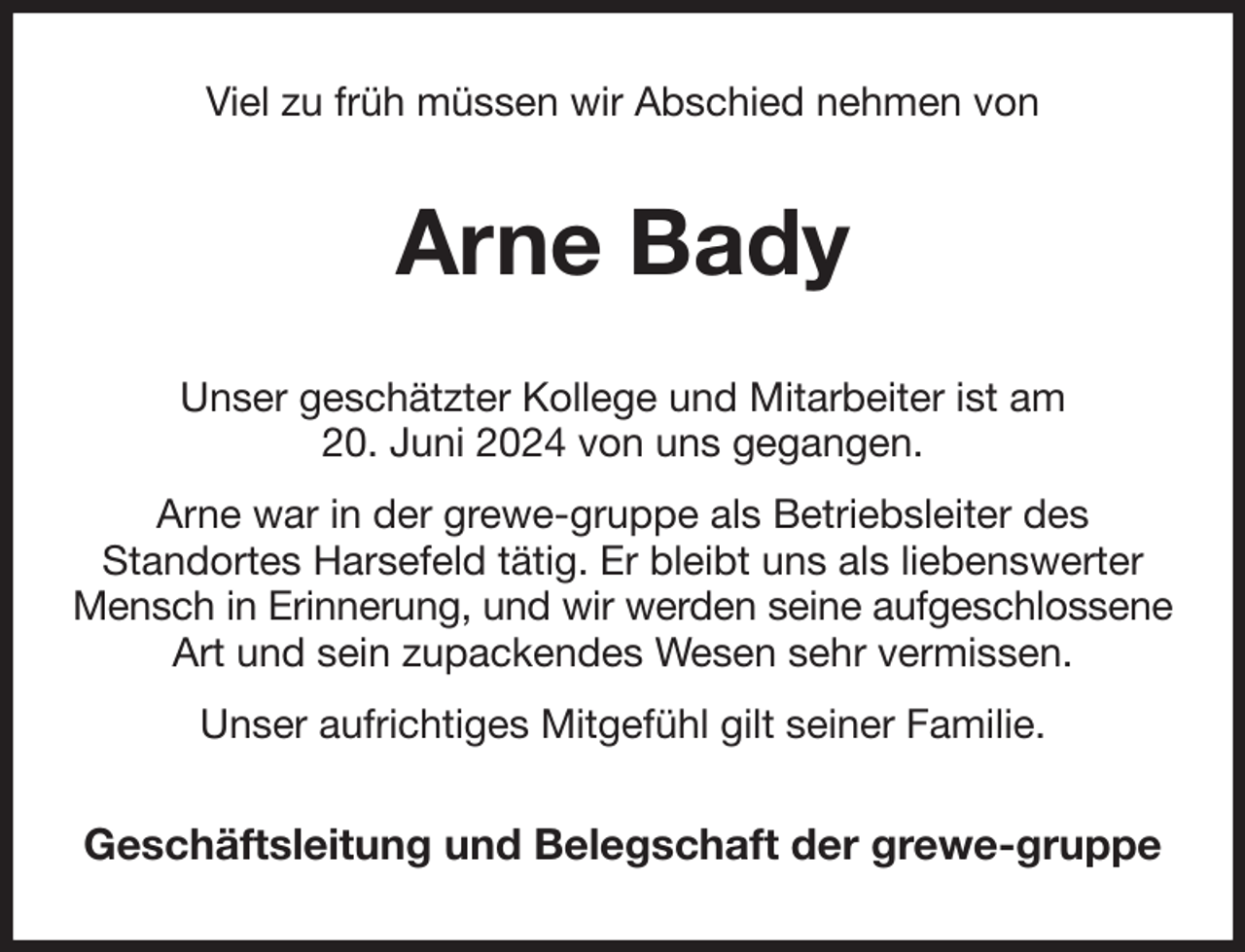 <p>Viel zu früh müssen wir Abschied nehmen von<br />Arne Bady<br />Unser geschätzter Kollege und Mitarbeiter ist am<br />20. Juni 2024 von uns gegangen.<br />Arne war in der grewe-gruppe als Betriebsleiter des<br />Standortes Harsefeld tätig. Er bleibt uns als liebenswerter Mensch in Erinnerung, und wir werden seine aufgeschlossene<br />Art und sein zupackendes Wesen sehr vermissen.<br />Unser aufrichtiges Mitgefühl gilt seiner Familie.<br />Geschäftsleitung und Belegschaft der grewe-gruppe</p>