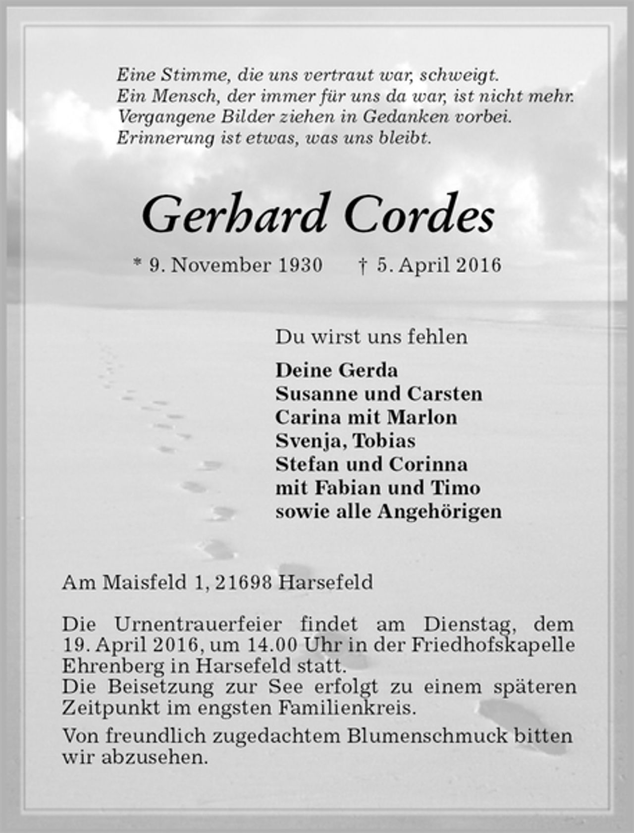 <p>Eine Stimme, die uns vertraut war, schweigt.<br />Ein Mensch, der immer für uns da war, ist nicht mehr.<br />Vergangene Bilder ziehen in Gedanken vorbei.<br />Erinnerung ist etwas, was uns bleibt.<br />Gerhard Cordes<br />* 9. November 1930 † 5. April 2016<br />Du wirst uns fehlen<br />Deine Gerda<br />Susanne und Carsten<br />Carina mit Marlon<br />Svenja, Tobias<br />Stefan und Corinna<br />mit Fabian und Timo<br />sowie alle Angehörigen<br />Am Maisfeld 1, 21698 Harsefeld</p>
<p>Die Urnentrauerfeier findet am Dienstag, dem<br />19. April 2016, um 14.00 Uhr in der Friedhofskapelle<br />Ehrenberg in Harsefeld statt.<br />Die Beisetzung zur See erfolgt zu einem späteren<br />Zeitpunkt im engsten Familienkreis.<br />Von freundlich zugedachtem Blumenschmuck bitten<br />wir abzusehen.</p>