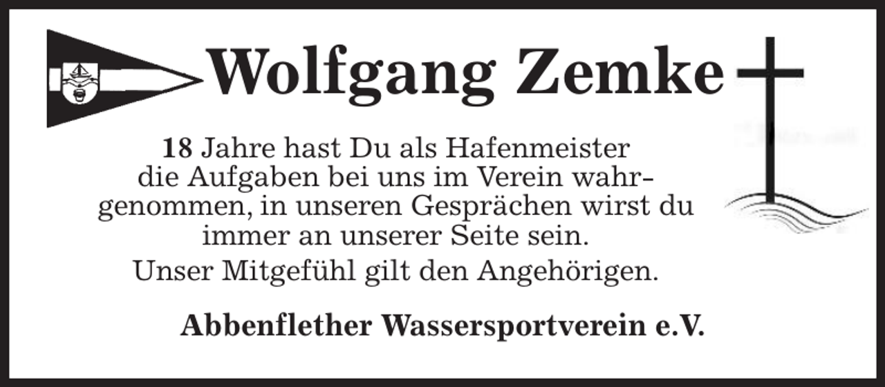 <p>Wolfgang Zemke<br />18 Jahre hast Du als Hafenmeister<br />die Aufgaben bei uns im Verein wahr-<br />genommen, in unseren Gesprächen wirst du<br />immer an unserer Seite sein.<br />Unser Mitgefühl gilt den Angehörigen.<br />Abbenflether Wassersportverein e.V.</p>