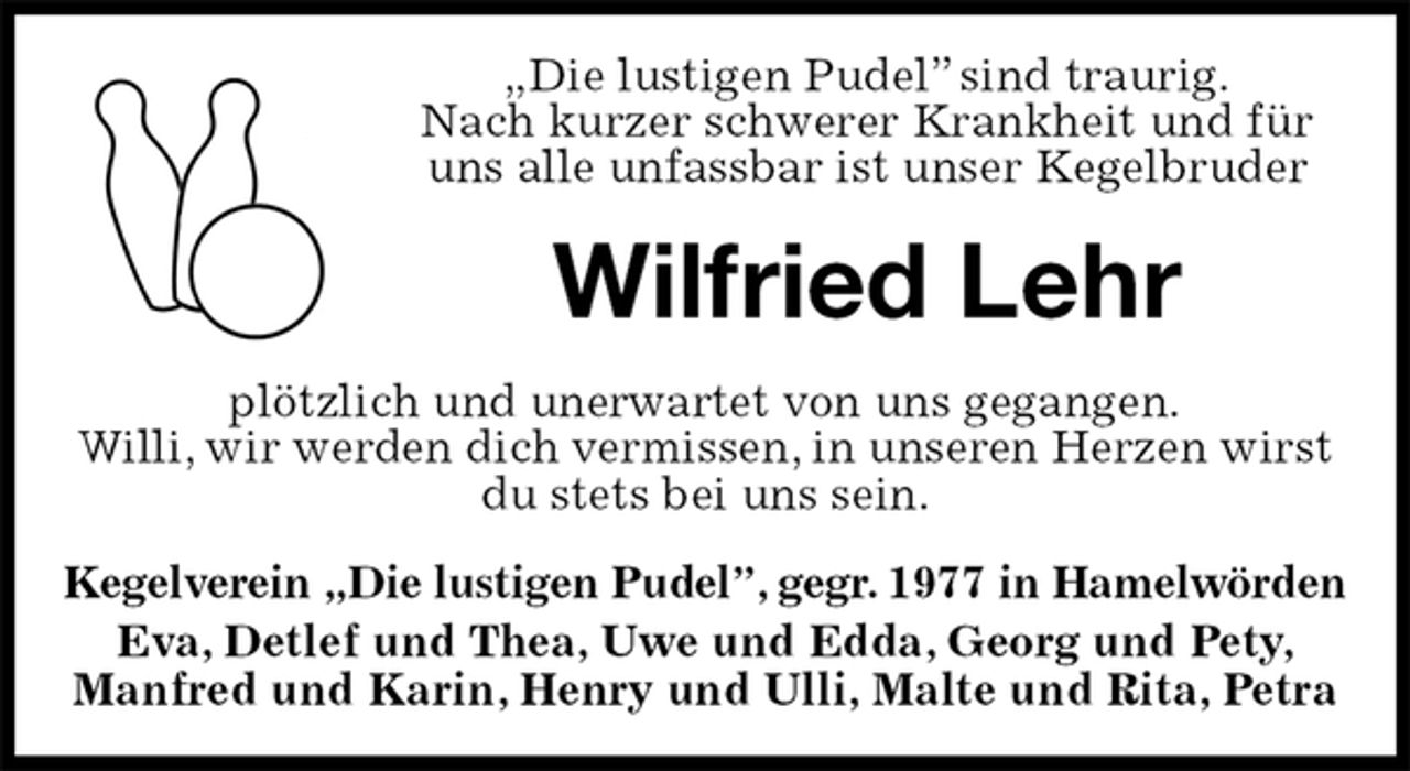 <p>„Die lustigen Pudel” sind traurig.<br />Nach kurzer schwerer Krankheit und für uns alle unfassbar ist unser Kegelbruder<br />Wilfried Lehr<br />plötzlich und unerwartet von uns gegangen.<br />Willi, wir werden dich vermissen, in unseren Herzen wirst du stets bei uns sein.<br />Kegelverein „Die lustigen Pudel”, gegr. 1977 in Hamelwörden<br />Eva, Detlef und Thea, Uwe und Edda, Georg und Pety, Manfred und Karin, Henry und Ulli, Malte und Rita, Petra</p>