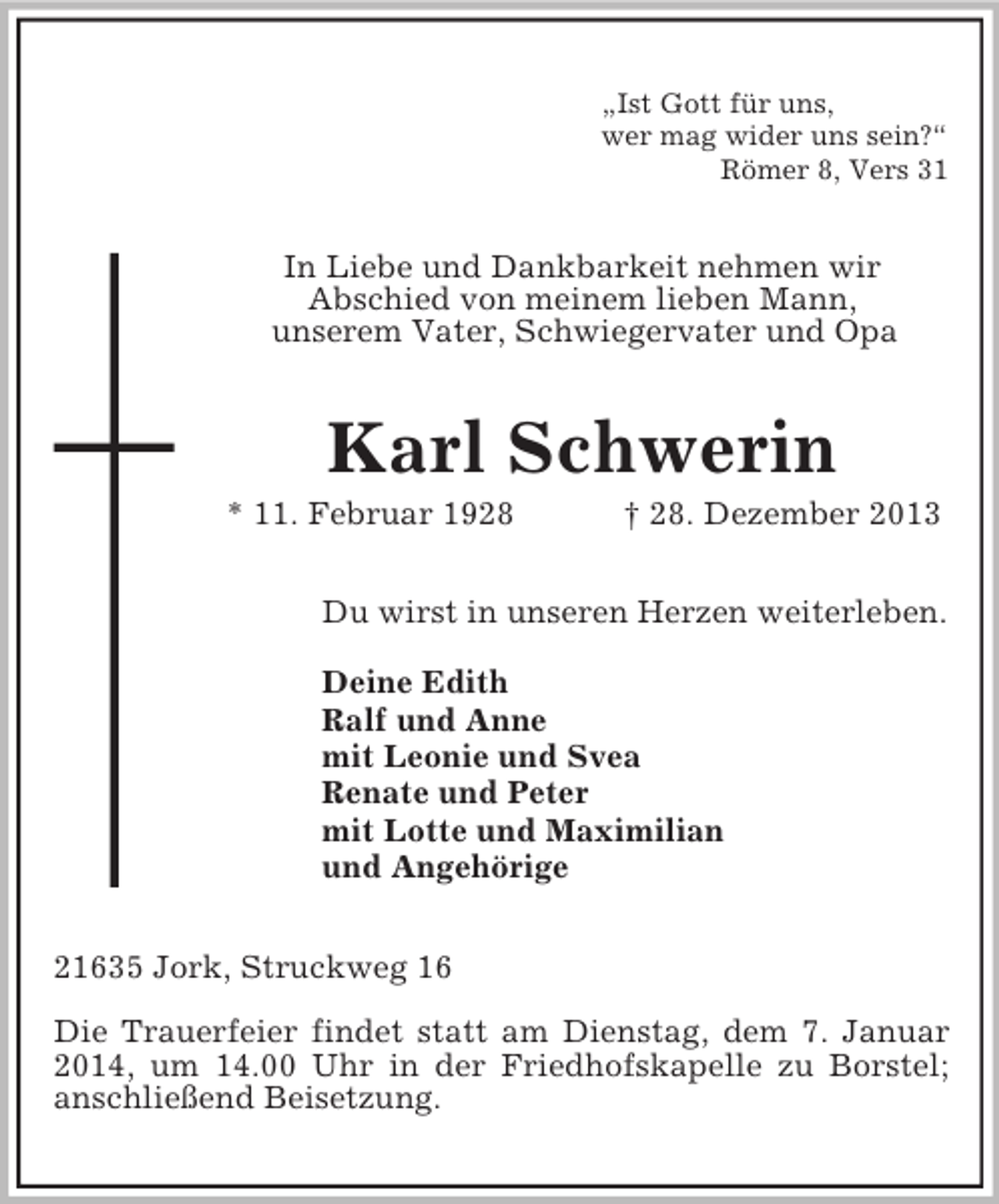 <p>„Ist Gott für uns,<br />wer mag wider uns sein?“<br />Römer 8, Vers 31<br />In Liebe und Dankbarkeit nehmen wir<br />Abschied von meinem lieben Mann,<br />unserem Vater, Schwiegervater und Opa<br />Karl Schwerin<br />* 11. Februar 1928 † 28. Dezember 2013<br />Du wirst in unseren Herzen weiterleben.</p><p>Deine Edith<br />Ralf und Anne<br />mit Leonie und Svea<br />Renate und Peter<br />mit Lotte und Maximilian<br />und Angehörige<br />21635 Jork, Struckweg 16</p><p>Die Trauerfeier findet statt am Dienstag, dem 7. Januar 2014, um 14.00 Uhr in der Friedhofskapelle zu Borstel;<br />anschließend Beisetzung.</p>