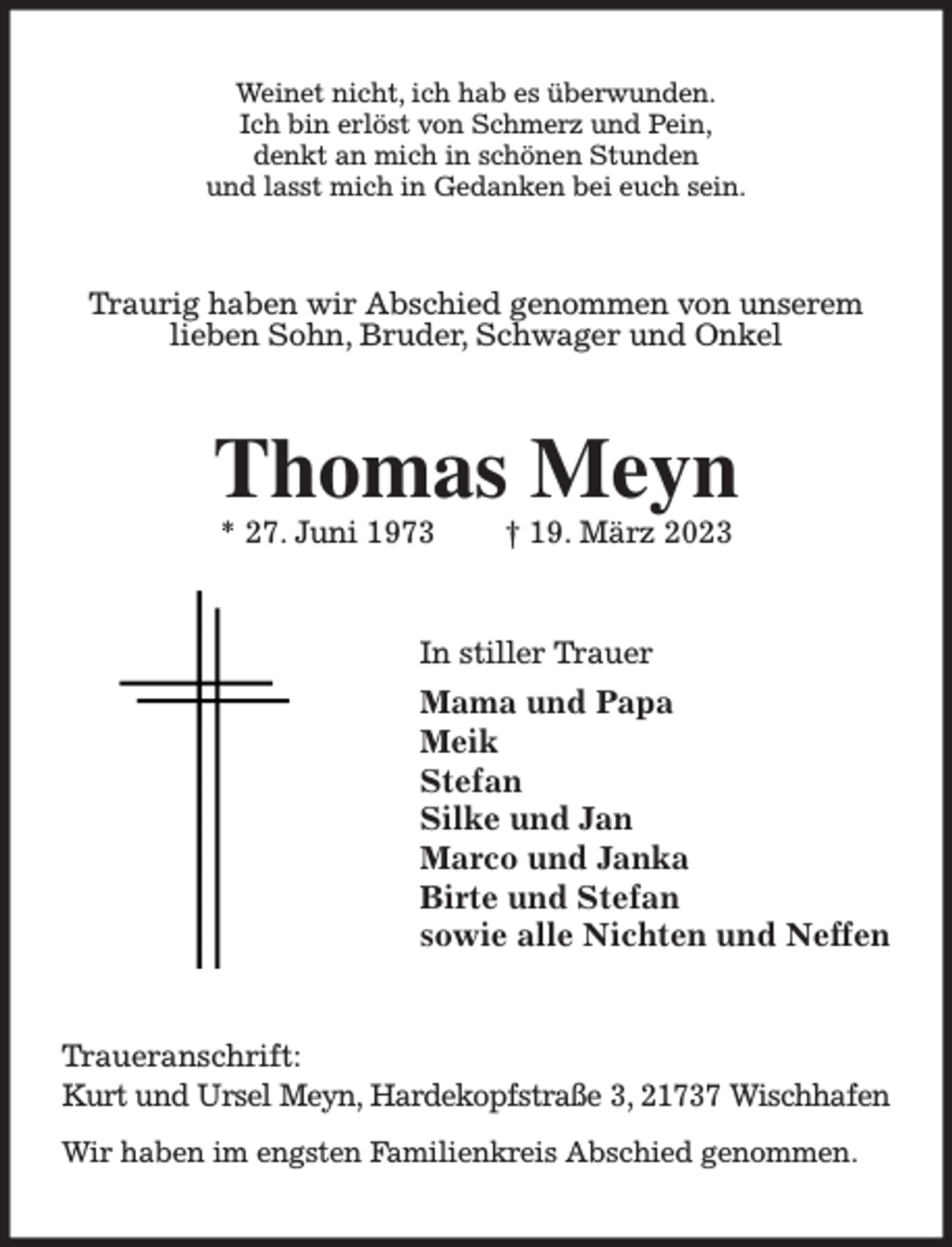 <p>Weinet nicht, ich hab es überwunden.<br />Ich bin erlöst von Schmerz und Pein,<br />denkt an mich in schönen Stunden<br />und lasst mich in Gedanken bei euch sein.<br />Traurig haben wir Abschied genommen von unserem lieben Sohn, Bruder, Schwager und Onkel<br />Thomas Meyn<br />* 27. Juni 1973 † 19. März 2023<br />In stiller Trauer<br />Mama und Papa<br />Meik<br />Stefan<br />Silke und Jan<br />Marco und Janka<br />Birte und Stefan<br />sowie alle Nichten und Neffen<br />Traueranschrift:<br />Kurt und Ursel Meyn, Hardekopfstraße 3, 21737 Wischhafen<br />Wir haben im engsten Familienkreis Abschied genommen.</p>