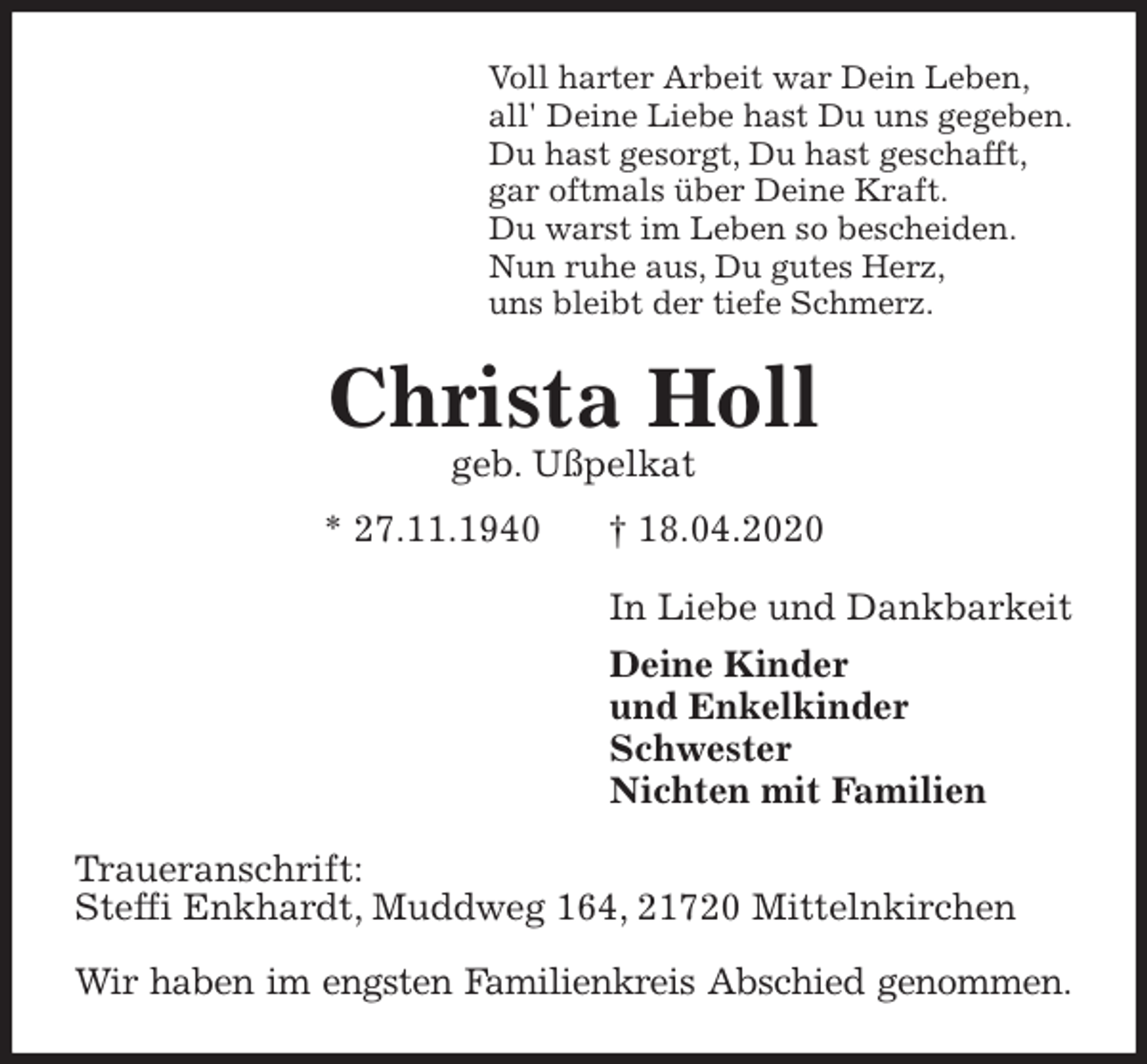 <p>Voll harter Arbeit war Dein Leben,<br />all' Deine Liebe hast Du uns gegeben.<br />Du hast gesorgt, Du hast geschafft,<br />gar oftmals über Deine Kraft.<br />Du warst im Leben so bescheiden.<br />Nun ruhe aus, Du gutes Herz,<br />uns bleibt der tiefe Schmerz.<br />Christa Holl<br />geb. Ußpelkat<br />* 27.11.1940 † 18.04.2020<br />In Liebe und Dankbarkeit<br />Deine Kinder<br />und Enkelkinder<br />Schwester<br />Nichten mit Familien<br />Traueranschrift:<br />Steffi Enkhardt, Muddweg 164, 21720 Mittelnkirchen</p>
<p>Wir haben im engsten Familienkreis Abschied genommen.</p>