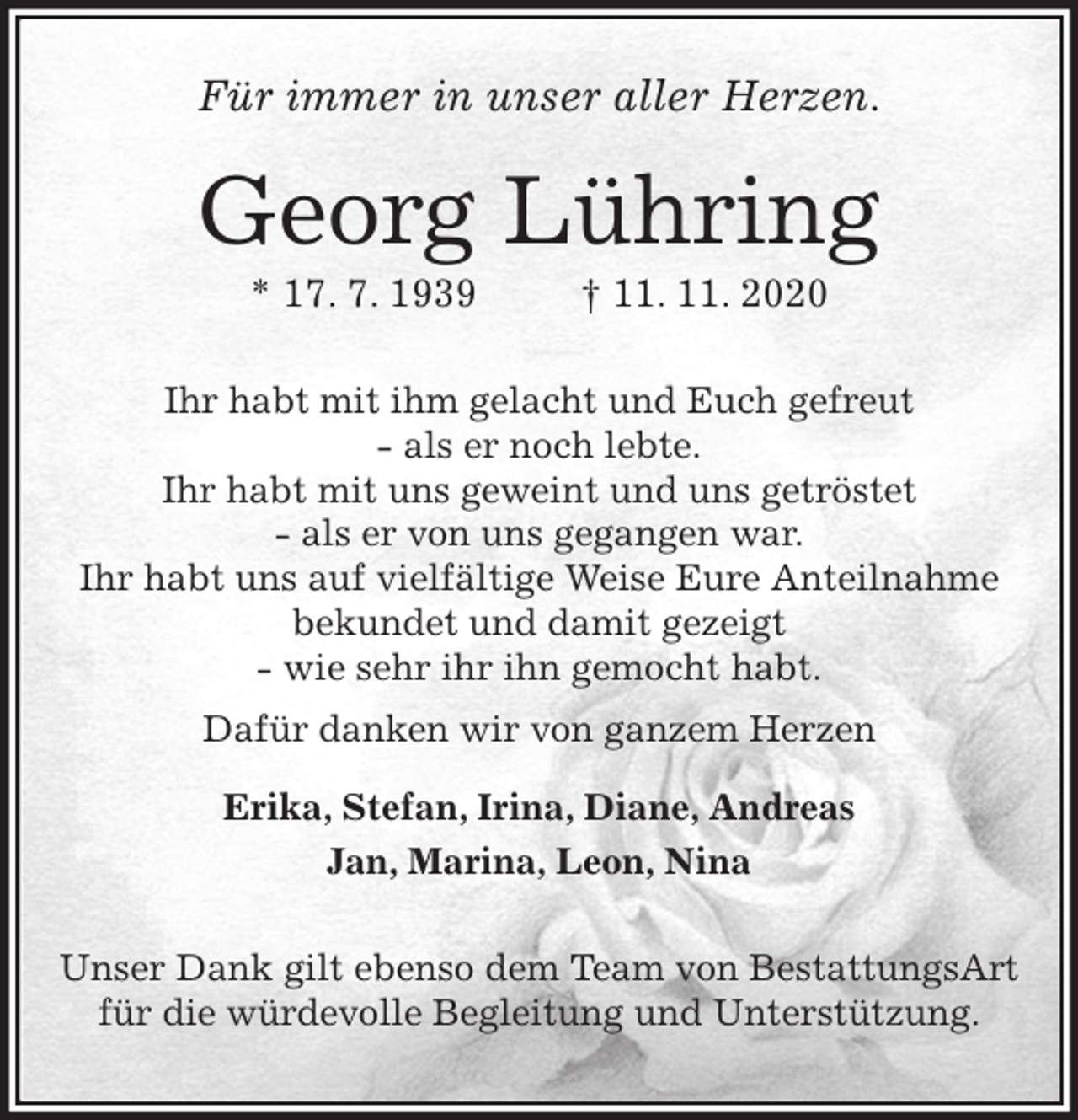 <p>Für immer in unser aller Herzen.<br />Georg Lühring<br />* 17. 7. 1939 † 11. 11. 2020<br />Ihr habt mit ihm gelacht und Euch gefreut<br />- als er noch lebte.<br />Ihr habt mit uns geweint und uns getröstet<br />- als er von uns gegangen war.<br />Ihr habt uns auf vielfältige Weise Eure Anteilnahme<br />bekundet und damit gezeigt<br />- wie sehr ihr ihn gemocht habt.<br />Dafür danken wir von ganzem Herzen<br />Erika, Stefan, Irina, Diane, Andreas<br />Jan, Marina, Leon, Nina<br />Unser Dank gilt ebenso dem Team von BestattungsArt<br />für die würdevolle Begleitung und Unterstützung.</p>