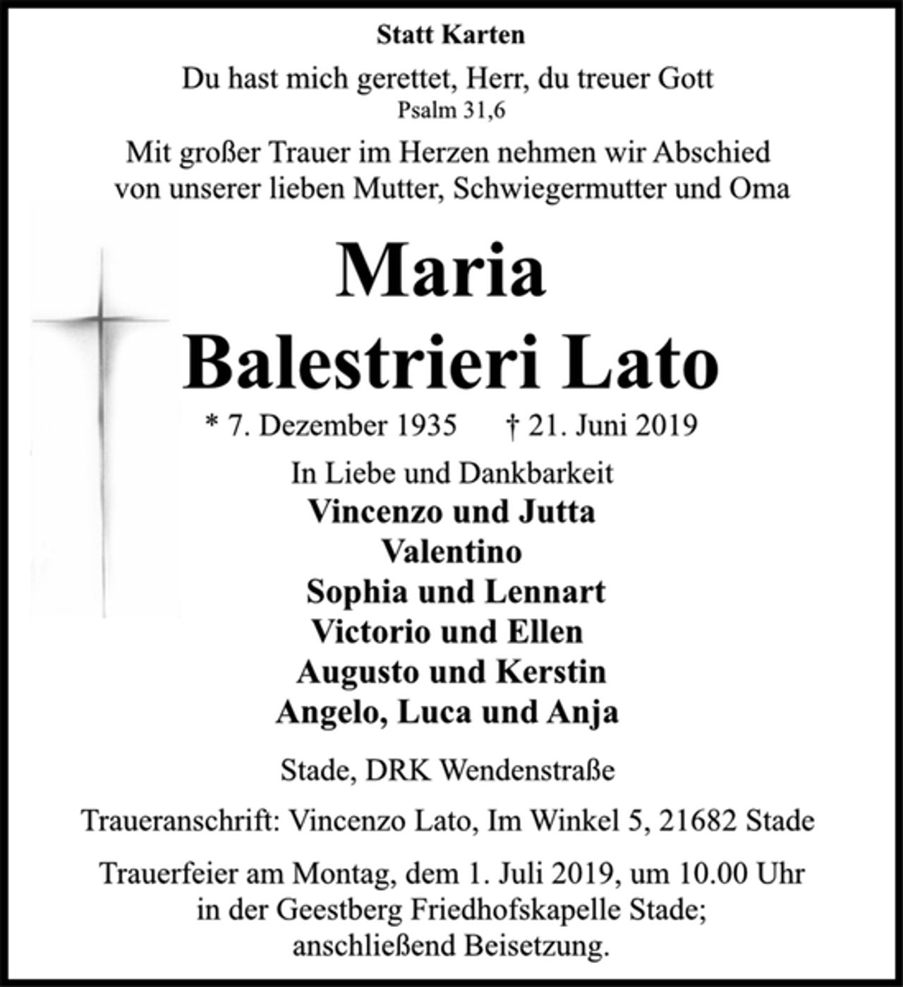 <p>Statt Karten<br />Du hast mich gerettet, Herr, du treuer Gott<br />Psalm 31,6<br />Mit großer Trauer im Herzen nehmen wir Abschied<br />von unserer lieben Mutter, Schwiegermutter und Oma<br />Maria<br />Balestrieri Lato<br />* 7. Dezember 1935 † 21. Juni 2019<br />In Liebe und Dankbarkeit<br />Vincenzo und Jutta<br />Valentino<br />Sophia und Lennart<br />Victorio und Ellen<br />Augusto und Kerstin<br />Angelo, Luca und Anja<br />Stade, DRK Wendenstraße<br />Traueranschrift: Vincenzo Lato, Im Winkel 5, 21682 Stade<br />Trauerfeier am Montag, dem 1. Juli 2019, um 10.00 Uhr<br />in der Geestberg Friedhofskapelle Stade;<br />anschließend Beisetzung.</p>