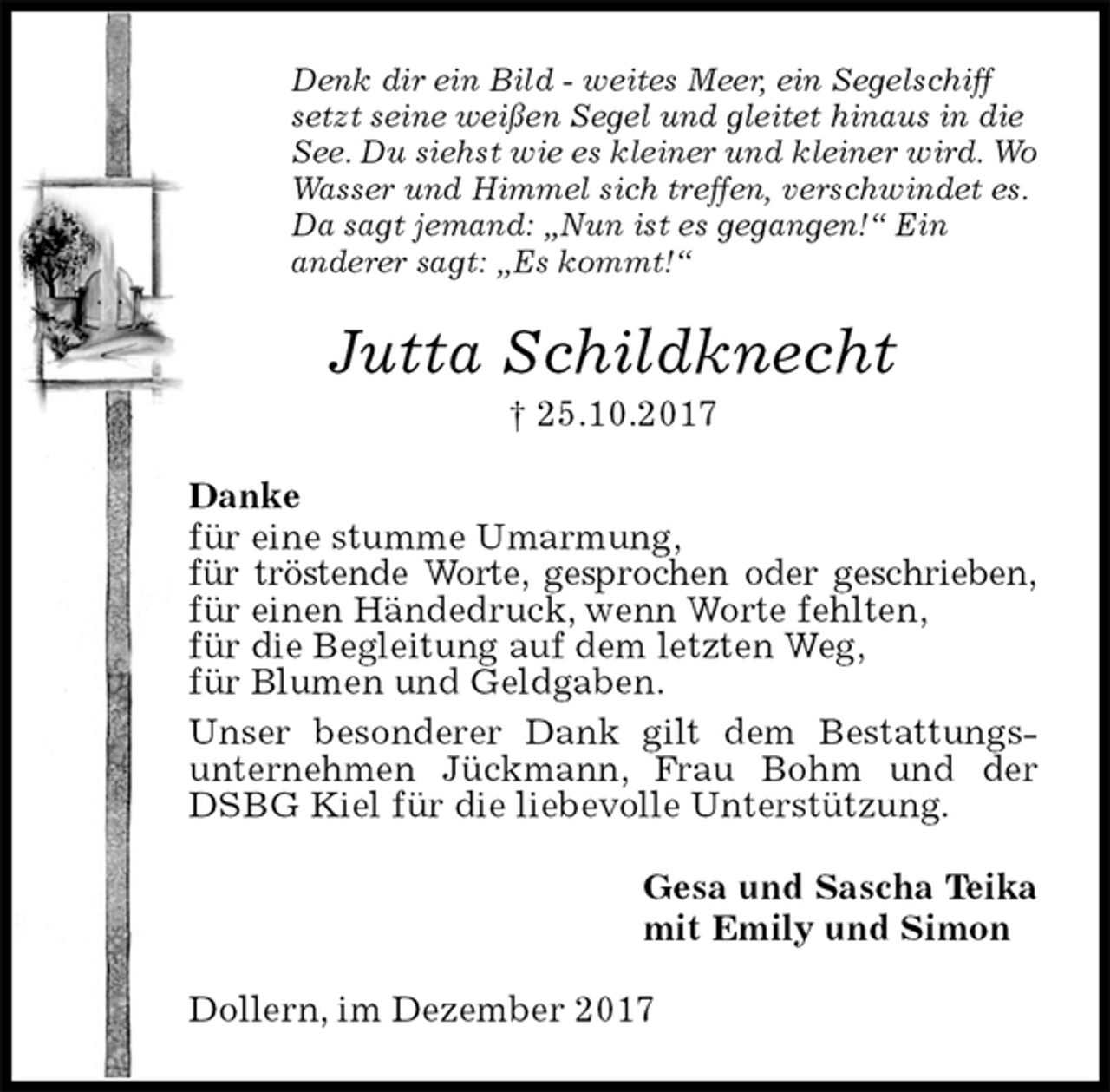 <p>Denk dir ein Bild - weites Meer, ein Segelschiff<br />setzt seine weißen Segel und gleitet hinaus in die<br />See. Du siehst wie es kleiner und kleiner wird. Wo<br />Wasser und Himmel sich treffen, verschwindet es.<br />Da sagt jemand: „Nun ist es gegangen!“ Ein<br />anderer sagt: „Es kommt!“<br />Jutta Schildknecht<br />† 25.10.2017<br />Danke<br />für eine stumme Umarmung,<br />für tröstende Worte, gesprochen oder geschrieben,<br />für einen Händedruck, wenn Worte fehlten,<br />für die Begleitung auf dem letzten Weg,<br />für Blumen und Geldgaben.<br />Unser besonderer Dank gilt dem Bestattungs-<br />unternehmen Jückmann, Frau Bohm und der DSBG Kiel für die liebevolle Unterstützung.<br />Gesa und Sascha Teika<br />mit Emily und Simon<br />Dollern, im Dezember 2017</p>