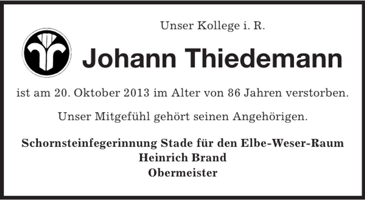 <p>Unser Kollege i. R.</p><p>Johann Thiedemann<br />ist am 20. Oktober 2013 im Alter von 86 Jahren verstorben.<br />Unser Mitgefühl gehört seinen Angehörigen.<br />Schornsteinfegerinnung Stade für den Elbe-Weser-Raum<br />Heinrich Brand<br />Obermeister</p>