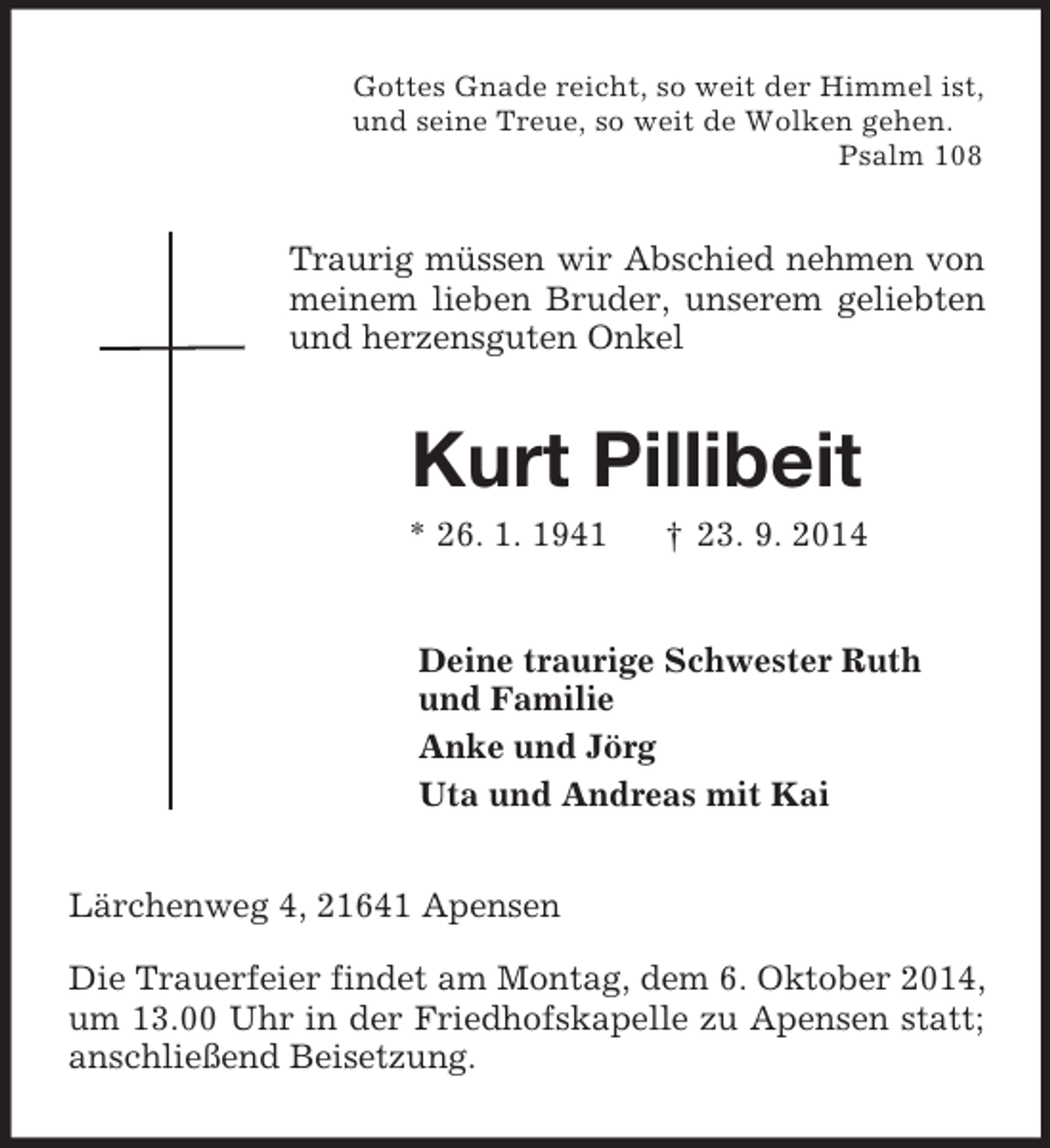 <p>Gottes Gnade reicht, so weit der Himmel ist,<br />und seine Treue, so weit de Wolken gehen.<br />Psalm 108<br />Traurig müssen wir Abschied nehmen von meinem lieben Bruder, unserem geliebten und herzensguten Onkel<br />Kurt Pillibeit<br />* 26. 1. 1941 † 23. 9. 2014<br />Deine traurige Schwester Ruth<br />und Familie<br />Anke und Jörg<br />Uta und Andreas mit Kai<br />Lärchenweg 4, 21641 Apensen</p><p>Die Trauerfeier findet am Montag, dem 6. Oktober 2014, um 13.00 Uhr in der Friedhofskapelle zu Apensen statt; anschließend Beisetzung.</p>