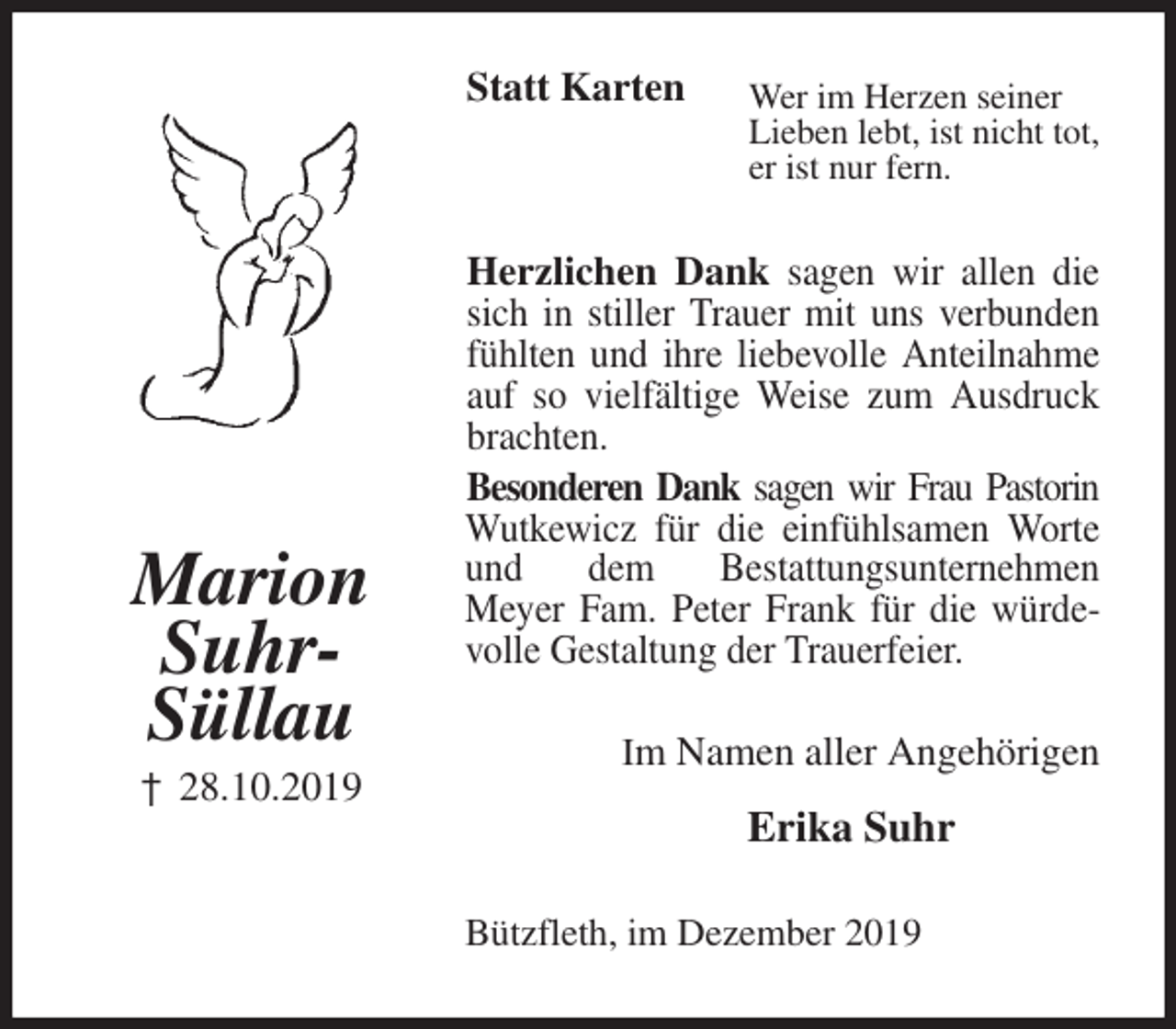 <p>Statt Karten<br />Wer im Herzen seiner<br />Lieben lebt, ist nicht tot,<br />er ist nur fern.<br />Herzlichen Dank sagen wir allen die sich in stiller Trauer mit uns verbunden fühlten und ihre liebevolle Anteilnahme auf so vielfältige Weise zum Ausdruck brachten.<br />Besonderen Dank sagen wir Frau Pastorin<br />Wutkewicz für die einfühlsamen Worte und dem Bestattungsunternehmen<br />Meyer Fam. Peter Frank für die würdevolle Gestaltung der Trauerfeier.<br />Im Namen aller Angehörigen<br />Erika Suhr<br />Bützfleth, im Dezember 2019</p>
<p>Marion<br />Suhr-<br />Süllau<br />† 28.10.2019</p>