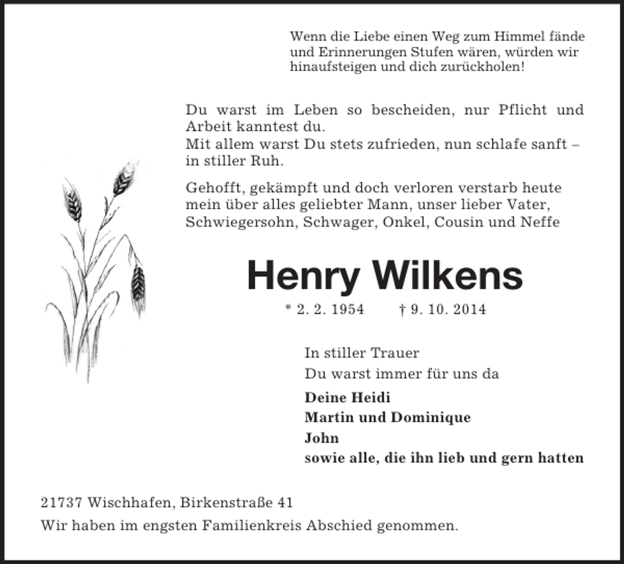 <p>Wenn die Liebe einen Weg zum Himmel fände<br />und Erinnerungen Stufen wären, würden wir<br />hinaufsteigen und dich zurückholen!<br />Du warst im Leben so bescheiden, nur Pflicht und<br />Arbeit kanntest du.<br />Mit allem warst Du stets zufrieden, nun schlafe sanft – in stiller Ruh.<br />Gehofft, gekämpft und doch verloren verstarb heute mein über alles geliebter Mann, unser lieber Vater, Schwiegersohn, Schwager, Onkel, Cousin und Neffe<br />Henry Wilkens<br />* 2. 2. 1954 † 9. 10. 2014<br />In stiller Trauer<br />Du warst immer für uns da<br />Deine Heidi<br />Martin und Dominique<br />John<br />sowie alle, die ihn lieb und gern hatten<br />21737 Wischhafen, Birkenstraße 41<br />Wir haben im engsten Familienkreis Abschied genommen.</p>