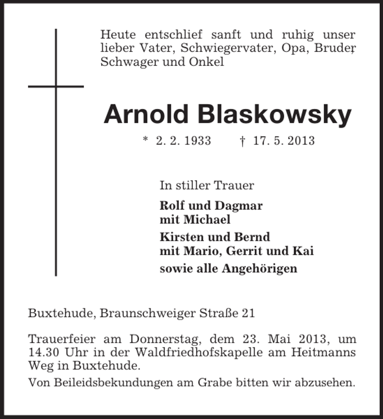 <p>Heute entschlief sanft und ruhig unser<br />lieber Vater, Schwiegervater, Opa, Bruder<br />,<br />Schwager und Onkel</p><p>Arnold Blaskowsky<br />* 2. 2. 1933</p><p>† 17. 5. 2013</p><p>In stiller Trauer<br />Rolf und Dagmar<br />mit Michael<br />Kirsten und Bernd<br />mit Mario, Gerrit und Kai<br />sowie alle Angehörigen</p><p>Buxtehude, Braunschweiger Straße 21<br />Trauerfeier am Donnerstag, dem 23. Mai 2013, um<br />14.30 Uhr in der Waldfriedhofskapelle am Heitmanns<br />Weg in Buxtehude.<br />Von Beileidsbekundungen am Grabe bitten wir abzusehen.</p>