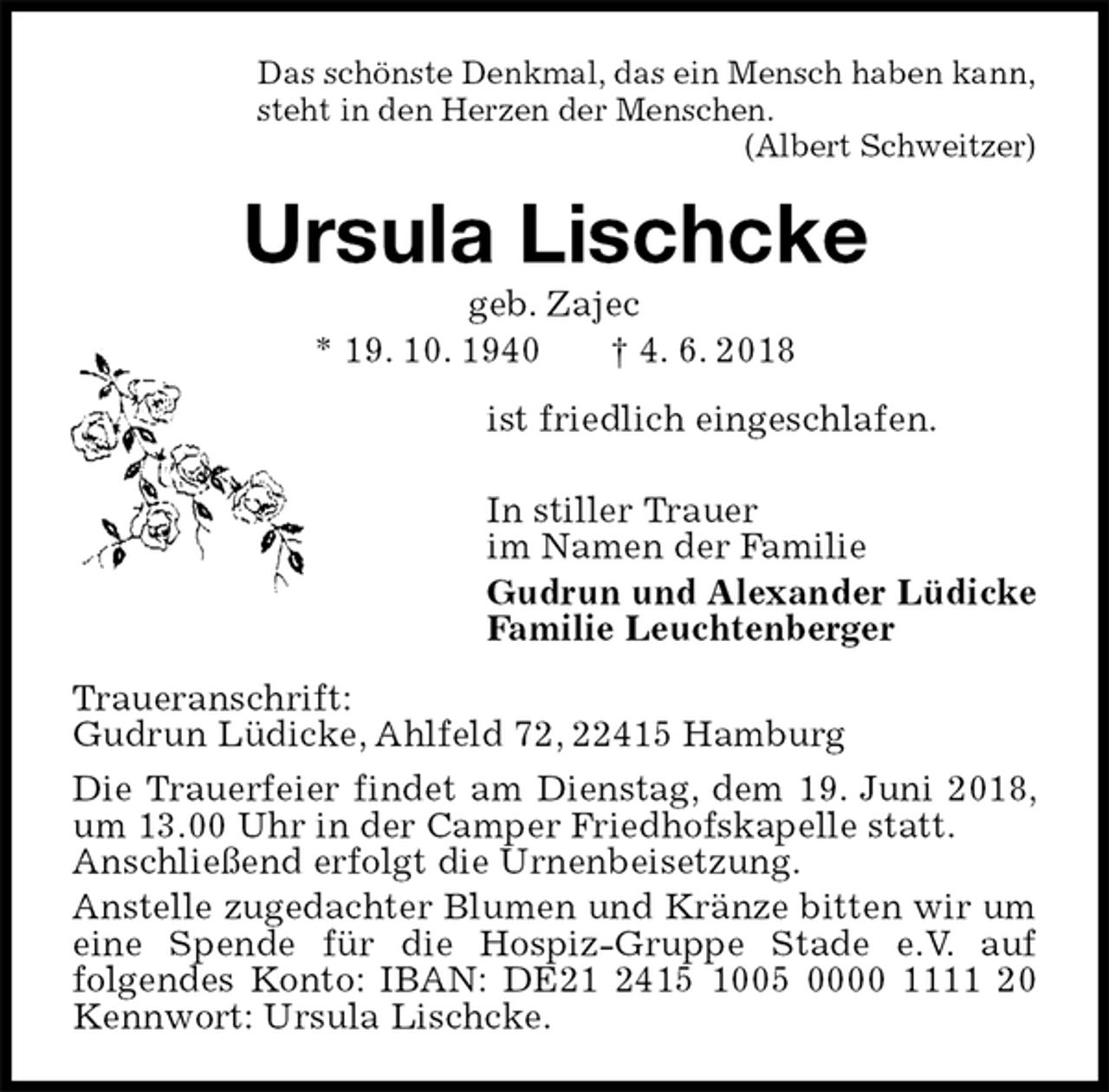 <p>Das schönste Denkmal, das ein Mensch haben kann,<br />steht in den Herzen der Menschen.<br />(Albert Schweitzer)<br />Ursula Lischcke<br />geb. Zajec<br />* 19. 10. 1940 † 4. 6. 2018<br />ist friedlich eingeschlafen.</p><p>In stiller Trauer<br />im Namen der Familie<br />Gudrun und Alexander Lüdicke<br />Familie Leuchtenberger<br />Traueranschrift:<br />Gudrun Lüdicke, Ahlfeld 72, 22415 Hamburg<br />Die Trauerfeier findet am Dienstag, dem 19. Juni 2018, um 13.00 Uhr in der Camper Friedhofskapelle statt.<br />Anschließend erfolgt die Urnenbeisetzung.<br />Anstelle zugedachter Blumen und Kränze bitten wir um eine Spende für die Hospiz-Gruppe Stade e.V. auf<br />folgendes Konto: IBAN: DE21 2415 1005 0000 1111 20 Kennwort: Ursula Lischcke.</p>