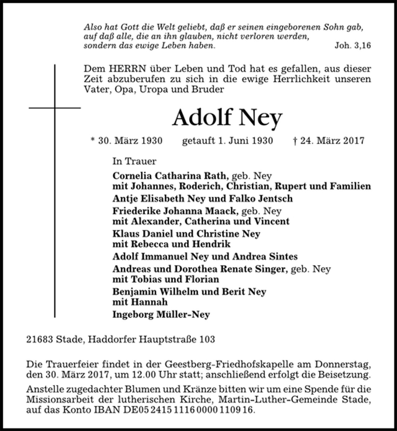 <p>Also hat Gott die Welt geliebt, daß er seinen eingeborenen Sohn gab,<br />auf daß alle, die an ihn glauben, nicht verloren werden,<br />sondern das ewige Leben haben. Joh. 3,16<br />Dem HERRN über Leben und Tod hat es gefallen, aus dieser<br />Zeit abzuberufen zu sich in die ewige Herrlichkeit unseren<br />Vater, Opa, Uropa und Bruder<br />Adolf Ney<br />* 30. März 1930 getauft 1. Juni 1930 † 24. März 2017<br />In Trauer<br />Cornelia Catharina Rath, geb. Ney<br />mit Johannes, Roderich, Christian, Rupert und Familien<br />Antje Elisabeth Ney und Falko Jentsch<br />Friederike Johanna Maack, geb. Ney<br />mit Alexander, Catherina und Vincent<br />Klaus Daniel und Christine Ney<br />mit Rebecca und Hendrik<br />Adolf Immanuel Ney und Andrea Sintes<br />Andreas und Dorothea Renate Singer, geb. Ney<br />mit Tobias und Florian<br />Benjamin Wilhelm und Berit Ney<br />mit Hannah<br />Ingeborg Müller-Ney<br />21683 Stade, Haddorfer Hauptstraße 103<br />Die Trauerfeier findet in der Geestberg-Friedhofskapelle am Donnerstag,<br />den 30. März 2017, um 12.00 Uhr statt; anschließend erfolgt die Beisetzung.<br />Anstelle zugedachter Blumen und Kränze bitten wir um eine Spende für die<br />Missionsarbeit der lutherischen Kirche, Martin-Luther-Gemeinde Stade,<br />auf das Konto IBAN DE05241511160000110916.</p>