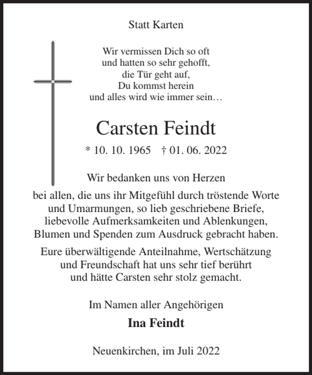 <p>Statt Karten<br />Wir vermissen Dich so oft<br />und hatten so sehr gehofft,<br />die Tür geht auf,<br />Du kommst herein<br />und alles wird wie immer sein…<br />Carsten Feindt<br />* 10. 10. 1965 † 01. 06. 2022<br />Wir bedanken uns von Herzen<br />bei allen, die uns ihr Mitgefühl durch tröstende Worte<br />und Umarmungen, so lieb geschriebene Briefe,<br />liebevolle Aufmerksamkeiten und Ablenkungen,<br />Blumen und Spenden zum Ausdruck gebracht haben.<br />Eure überwältigende Anteilnahme, Wertschätzung<br />und Freundschaft hat uns sehr tief berührt<br />und hätte Carsten sehr stolz gemacht.<br />Im Namen aller Angehörigen<br />Ina Feindt<br />Neuenkirchen, im Juli 2022</p>
