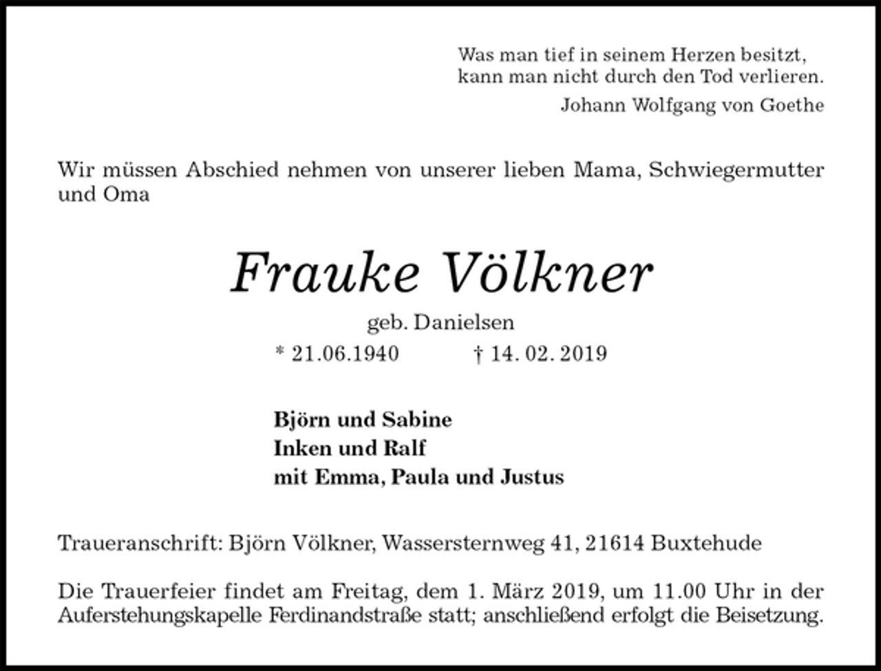 <p>Was man tief in seinem Herzen besitzt,<br />kann man nicht durch den Tod verlieren.<br />Johann Wolfgang von Goethe<br />Wir müssen Abschied nehmen von unserer lieben Mama, Schwiegermutter<br />und Oma<br />Frauke Völkner<br />geb. Danielsen<br />* 21.06.1940 † 14. 02. 2019<br />Björn und Sabine<br />Inken und Ralf<br />mit Emma, Paula und Justus<br />Traueranschrift: Björn Völkner, Wassersternweg 41, 21614 Buxtehude</p><p>Die Trauerfeier findet am Freitag, dem 1. März 2019, um 11.00 Uhr in der<br />Auferstehungskapelle Ferdinandstraße statt; anschließend erfolgt die Beisetzung.</p>