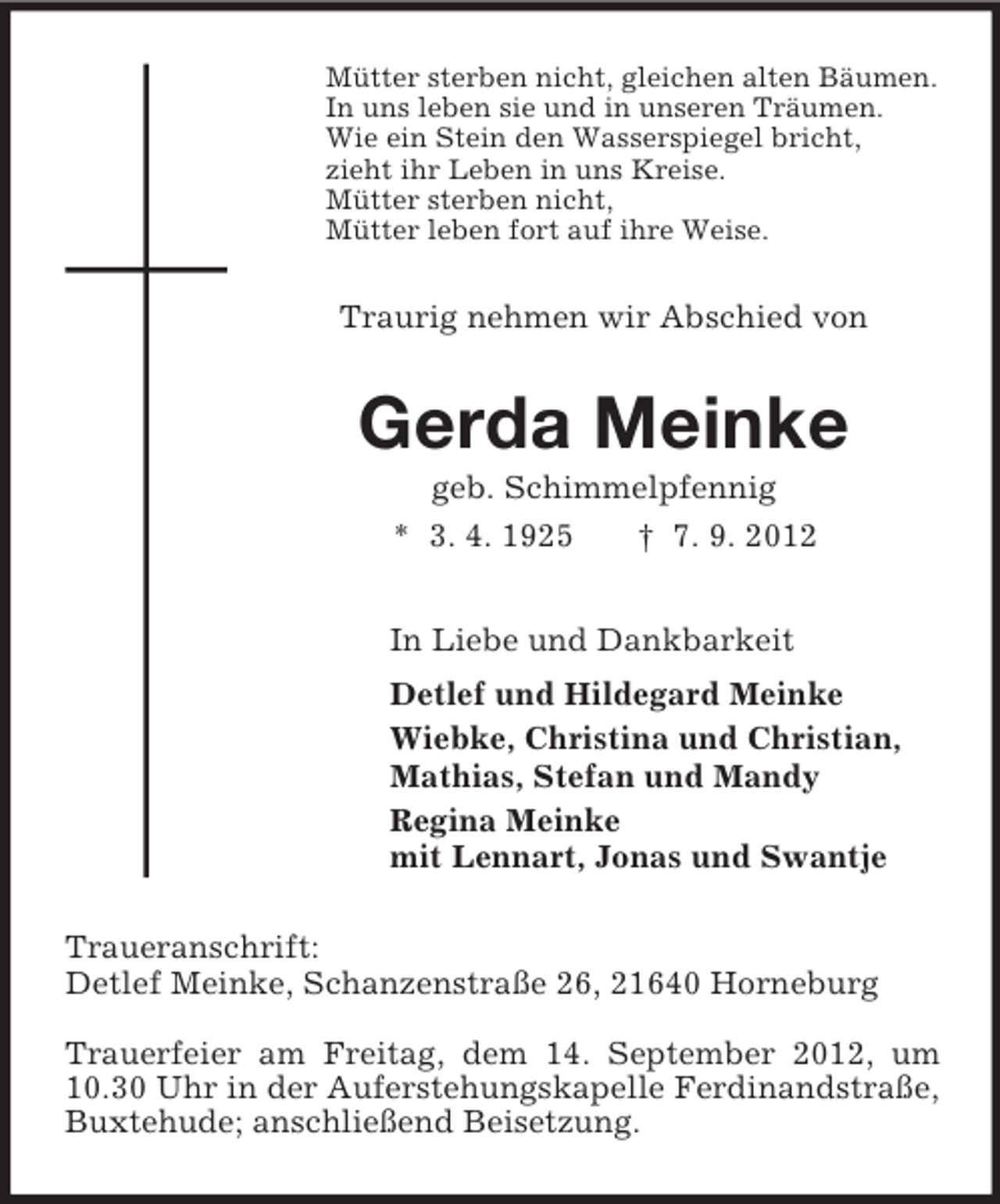 <p>Mütter sterben nicht, gleichen alten Bäumen.<br />In uns leben sie und in unseren Träumen.<br />Wie ein Stein den Wasserspiegel bricht,<br />zieht ihr Leben in uns Kreise.<br />Mütter sterben nicht,<br />Mütter leben fort auf ihre Weise.</p><p>Traurig nehmen wir Abschied von</p><p>Gerda Meinke<br />geb. Schimmelpfennig<br />* 3. 4. 1925<br />† 7. 9. 2012<br />In Liebe und Dankbarkeit<br />Detlef und Hildegard Meinke<br />Wiebke, Christina und Christian,<br />Mathias, Stefan und Mandy<br />Regina Meinke<br />mit Lennart, Jonas und Swantje<br />Traueranschrift:<br />Detlef Meinke, Schanzenstraße 26, 21640 Horneburg<br />Trauerfeier am Freitag, dem 14. September 2012, um<br />10.30 Uhr in der Auferstehungskapelle Ferdinandstraße,<br />Buxtehude; anschließend Beisetzung.</p>