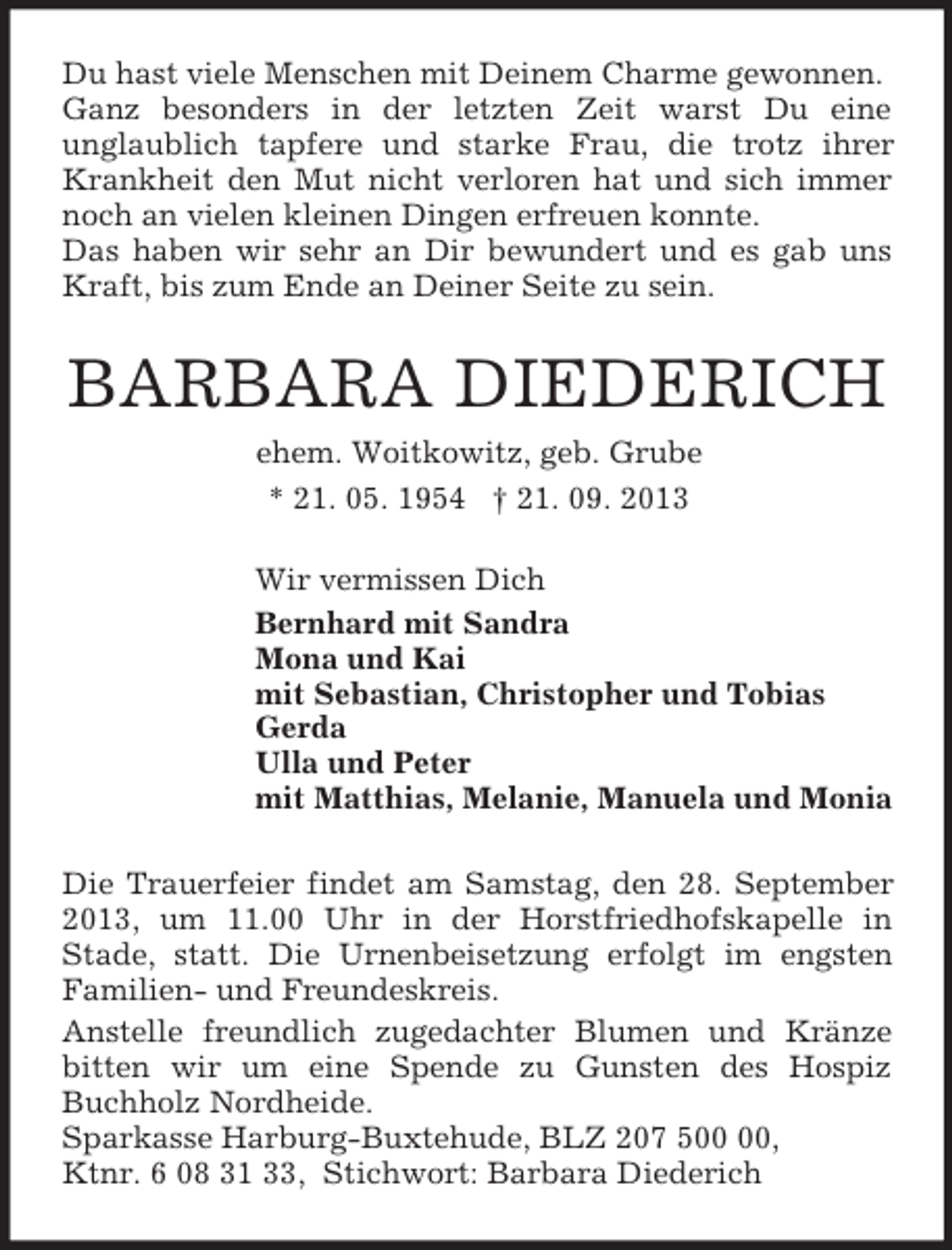 <p>Du hast viele Menschen mit Deinem Charme gewonnen.<br />Ganz besonders in der letzten Zeit warst Du eine<br />unglaublich tapfere und starke Frau, die trotz ihrer Krankheit den Mut nicht verloren hat und sich immer noch an vielen kleinen Dingen erfreuen konnte.<br />Das haben wir sehr an Dir bewundert und es gab uns Kraft, bis zum Ende an Deiner Seite zu sein.<br />BARBARA DIEDERICH<br />ehem. Woitkowitz, geb. Grube<br />* 21. 05. 1954 † 21. 09. 2013<br />Wir vermissen Dich<br />Bernhard mit Sandra<br />Mona und Kai<br />mit Sebastian, Christopher und Tobias<br />Gerda<br />Ulla und Peter<br />mit Matthias, Melanie, Manuela und Monia<br />Die Trauerfeier findet am Samstag, den 28. September 2013, um 11.00 Uhr in der Horstfriedhofskapelle in<br />Stade, statt. Die Urnenbeisetzung erfolgt im engsten Familien- und Freundeskreis.<br />Anstelle freundlich zugedachter Blumen und Kränze bitten wir um eine Spende zu Gunsten des Hospiz Buchholz Nordheide.<br />Sparkasse Harburg-Buxtehude, BLZ 207 500 00,<br />Ktnr. 6 08 31 33, Stichwort: Barbara Diederich</p>