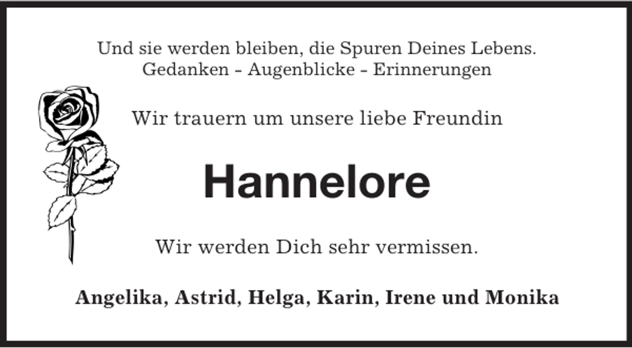 <p>Und sie werden bleiben, die Spuren Deines Lebens.<br />Gedanken - Augenblicke - Erinnerungen</p><p>Wir trauern um unsere liebe Freundin</p><p>Hannelore<br />Wir werden Dich sehr vermissen.<br />Angelika, Astrid, Helga, Karin, Irene und Monika</p>