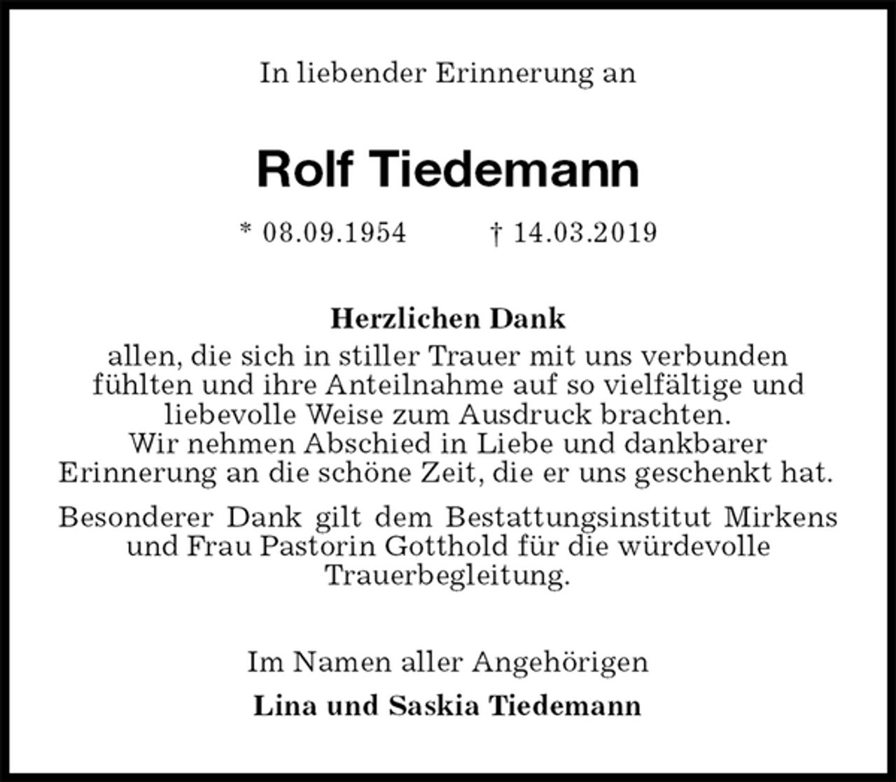 <p>In liebender Erinnerung an<br />Rolf Tiedemann<br />* 08.09.1954 † 14.03.2019<br />Herzlichen Dank<br />allen, die sich in stiller Trauer mit uns verbunden<br />fühlten und ihre Anteilnahme auf so vielfältige und<br />liebevolle Weise zum Ausdruck brachten.<br />Wir nehmen Abschied in Liebe und dankbarer<br />Erinnerung an die schöne Zeit, die er uns geschenkt hat.<br />Besonderer Dank gilt dem Bestattungsinstitut Mirkens und Frau Pastorin Gotthold für die würdevolle<br />Trauerbegleitung.<br />Im Namen aller Angehörigen<br />Lina und Saskia Tiedemann</p>